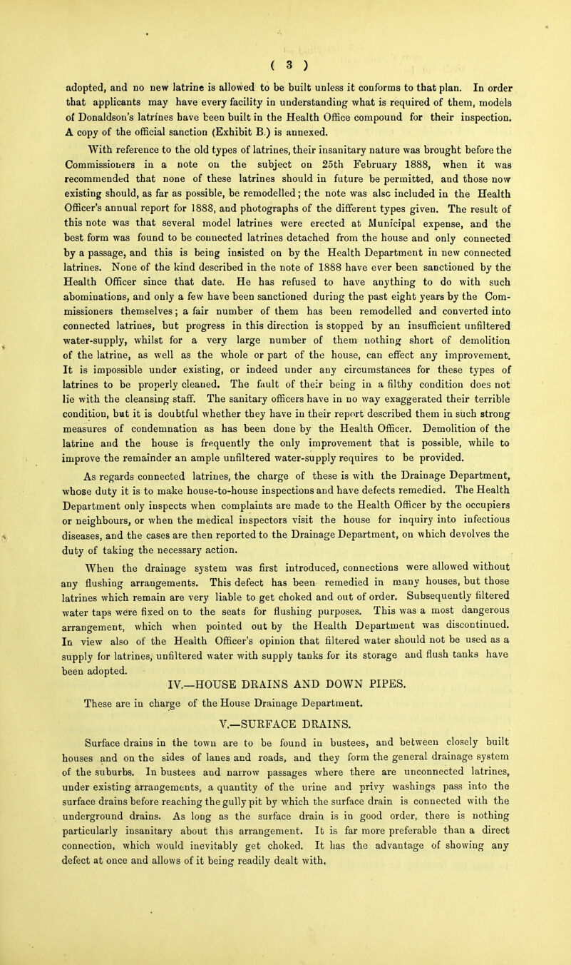 adopted, and no new latrine is allowed to be built unless it conforms to that plan. In order that applicants may have every facility in understanding what is required of them, models of Donaldson's latrines have been built in the Health Office compound for their inspection. A copy of the official sanction (Exhibit B.) is annexed. With reference to the old types of latrines, their insanitary nature was brought before the Commissioners in a note on the subject on 25th February 1888, when it was recommended that none of these latrines should in future be permitted, and those now existing should, as far as possible, be remodelled; the note was also included in the Health Officer's annual report for 1888, and photographs of the different types given. The result of this note was that several model latrines were erected at Municipal expense, and the best form was found to be connected latrines detached from the house and only connected by a passage, and this is being insisted on by the Health Department in new connected latrines. None of the kind described in the note of 1888 have ever been sanctioned by the Health Officer since that date. He has refused to have anything to do with such abominations, and only a few have been sanctioned during the past eight years by the Com- missioners themselves; a fair number of them has been remodelled and converted into connected latrines, but progress in this direction is stopped by an insufficient unfiltered water-supply, whilst for a very large number of them nothing short of demolition of the latrine, as well as the whole or part of the house, can effect any improvement. It is impossible under existing, or indeed under any circumstances for these types of latrines to be properly cleaned. The fault of their being in a filthy condition does not lie with the cleansing staff. The sanitary officers have in no way exaggerated their terrible condition, but it is doubtful whether they have in their report described them in such strong measures of condemnation as has been done by the Health Officer. Demolition of the latrine and the house is frequently the only improvement that is possible, while to improve the remainder an ample unfiltered water-supply requires to be provided. As regards connected latrines, the charge of these is with the Drainage Department, whose duty it is to make house-to-house inspections and have defects remedied. The Health Department only inspects when complaints are made to the Health Officer by the occupiers or neighbours, or when the medical inspectors visit the house for inquiry into infectious diseases, and the cases are then reported to the Drainage Department, on which devolves the duty of taking the necessary action. When the drainage system was first introduced, connections were allowed without any flushing arrangements. This defect has been remedied in many houses, but those latrines which remain are very liable to get choked and out of order. Subsequently filtered water taps were fixed on to the seats for flushing purposes. This was a most dangerous arrangement, which when pointed out by the Health Department was discontinued. In view also of the Health Officer's opinion that filtered water should not be used as a supply for latrines, unfiltered water with supply tanks for its storage and flush tanks have been adopted. IV.—HOUSE DRAINS AND DOWN PIPES. These are in charge of the House Drainage Department. V.—SURFACE DRAINS. Surface drains in the town are to be found in bustees, and between closely built houses and on the sides of lanes and roads, and they form the general drainage system of the suburbs. In bustees and narrow passages where there are unconnected latrines, under existing arrangements, a quantity of the urine and privy washings pass into the surface drains before reaching the gully pit by which the surface drain is connected with the underground drains. As long as the surface drain is in good order, there is nothing particularly insanitary about this arrangement. It is far more preferable than a direct connection, which would inevitably get choked. It has the advantage of showing any defect at once and allows of it being readily dealt with.