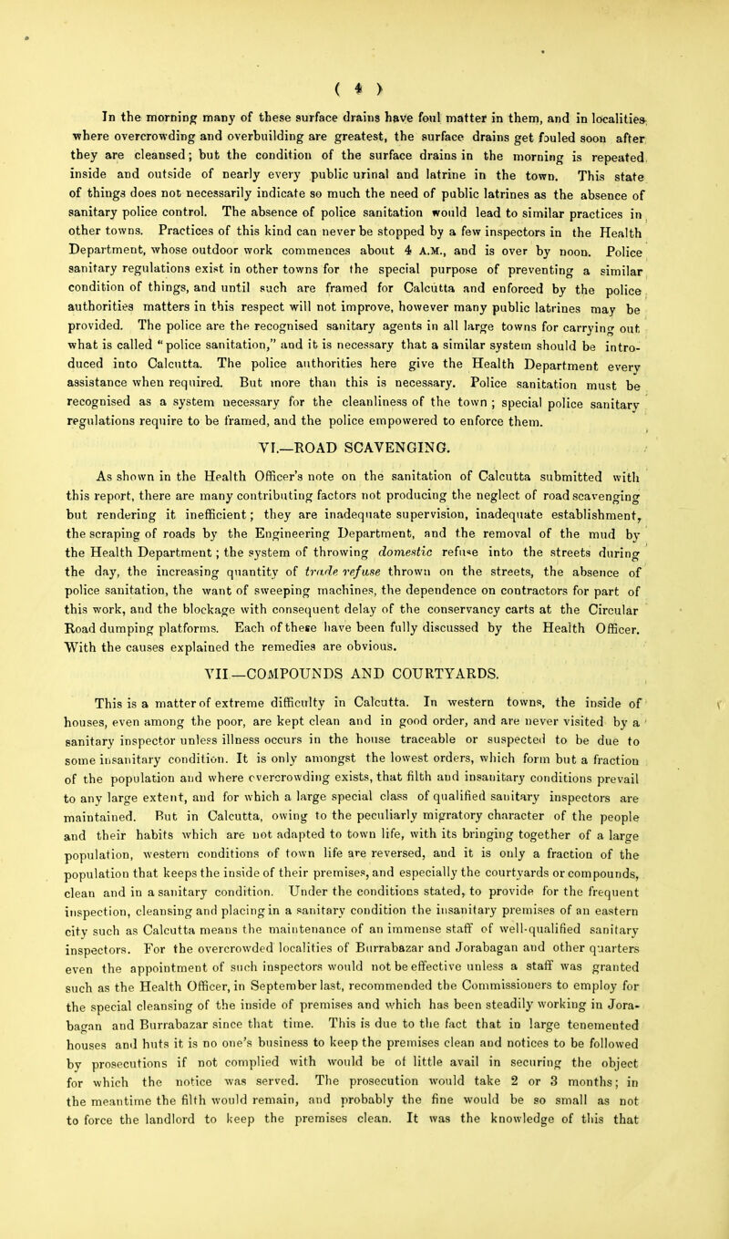 In the morning many of these surface drains have foul matter in them, and in localities where overcrowding and overbuilding are greatest, the surface drains get fouled soon after they are cleansed; but the condition of the surface drains in the morning is repeated, inside and outside of nearly every public urinal and latrine in the town. This state of things does not necessarily indicate so much the need of public latrines as the absence of sanitary police control. The absence of police sanitation would lead to similar practices in other towns. Practices of this kind can never be stopped by a few inspectors in the Health Department, whose outdoor work commences about 4 A.M., and is over by noon. Police sanitary regulations exist in other towns for the special purpose of preventing a similar condition of things, and until such are framed for Calcutta and enforced by the police authorities matters in this respect will not improve, however many public latrines may be provided. The police are the recognised sanitary agents in all large towns for carrying out, what is called police sanitation, and it is necessary that a similar system should be intro- duced into Calcutta. The police authorities here give the Health Department every assistance when required. But more than this is necessary. Police sanitation must be recognised as a system necessary for the cleanliness of the town ; special police sanitary regulations require to be framed, and the police empowered to enforce them. VI.—ROAD SCAVENGING. As shown in the Health Officer's note on the sanitation of Calcutta submitted with this report, there are many contributing factors not producing the neglect of road scavenging but rendering it inefficient; they are inadequate supervision, inadequate establishment^ the scraping of roads by the Engineering Department, and the removal of the mud by the Health Department; the system of throwing domestic refu«e into the streets during the day, the increasing quantity of trade refuse thrown on the streets, the absence of police sanitation, the want of sweeping machines, the dependence on contractors for part of this work, and the blockage with consequent delay of the conservancy carts at the Circular Road dumping platforms. Each of these have been fully discussed by the Health Officer. With the causes explained the remedies are obvious. VII—COMPOUNDS AND COURTYARDS. This is a matter of extreme difficulty in Calcutta. In western towns, the inside of houses, even among the poor, are kept clean and in good order, and are never visited by a sanitary inspector unless illness occurs in the house traceable or suspected to be due to some insanitary condition. It is only amongst the lowest orders, which form but a fraction of the population and where overcrowding exists, that filth aud insanitary conditions prevail to any large extent, and for which a large special class of qualified sanitary inspectors are maintained. But in Calcutta, owing to the peculiarly migratory character of the people and their habits which are not adapted to town life, with its bringing together of a large population, western conditions of town life are reversed, and it is only a fraction of the population that keeps the inside of their premises, and especially the courtyards or compounds, clean and in a sanitary condition. Under the conditions stated, to provide for the frequent inspection, cleansing and placing in a sanitary condition the insanitary premises of an eastern city such as Calcutta means the maintenance of an immense staff of well-qualified sanitary inspectors. For the overcrowded localities of Burrabazar and Jorabagan and other quarters even the appointment of such inspectors would not be effective unless a staff was granted such as the Health Officer, in September last, recommended the Commissioners to employ for the special cleansing of the inside of premises and which has been steadily working in Jora- bagan and Burrabazar since that time. This is due to the fact that in large tenemented houses and huts it is no one's business to keep the premises clean and notices to be followed by prosecutions if not complied with would be of little avail in securing the object for which the notice was served. The prosecution would take 2 or 3 months; in the meantime the filth would remain, and probably the fine would be so small as not to force the landlord to keep the premises clean. It was the knowledge of this that