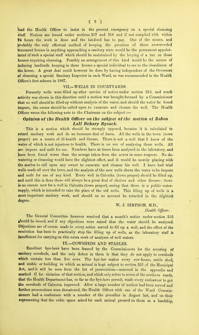 lead the Health Officer to insist in the present emergency on a special cleansing staff. Notices are issued under sections 317 and 318 and if not complied with within 24 hours the work is done and the landlord has to pay. One of the means, and probably the only effectual method of keeping the premises of these overcrowded tenement houses in anything approaching a sanitary state would be the permanent appoint- ment of such a special staff which should be maintained by the levying of a tax on those houses requiring cleansing. Possibly an arrangement of this kind would be the means of inducing landlords keeping in these houses a special individual to see to the cleanliness of the house. A great deal could however be done by having independent of the Overseers pf cleansing a special Sanitary Inspector in each Ward, as was recommended in the Health Officer's first scheme in 1887. VII.—WELLS IN COURTYARDS. Formerly wells were filled up after service of notice under section 315, and much activity was shown in this direction until a motion was brought forward by a Commissioner that no well should be filled up without analysis of the water, and should the water be found impure, the owner should be called upon to excavate and cleanse the well. The Health Officer wrote the following note to the Chairman on the subject:— Opinion of the Health Officer on the subject of the motion oi Baboo Lall Behary By sack. This is a motion which should be strongly opposed, because it is calculated to retard sanitary work and do an immense deal of harm. All the wells in the town (town proper) are a source of ill-health and disease. There is not a well that I know of the water of which is not injurious to health. There is no use of analysing these wells. All are impure and unfit for use. Numbers have at times been analysed in the laboratory, and have been found worse than the sewage taken from the sewer in some respects. No de- watering or cleansing would have the slightest effect, and it would be merely playing with the matter to call upon any owner to excavate and cleanse his well. I have had trial wells made all over the town, and the analysis of the new wells shows the water to be impure and unfit for use of any kind. Every well in Calcutta (town proper) should be filled up, and until this is done there will always be a great deal of cholera and other disease: there is no excuse now for a well in Calcutta (town proper), seeing that there is a public water- supply, which is intended to take the place of the old wells. This filling up of wells is a most important sanitary work, and should on no account be retarded in the slightest degree. W. J. SIMPSON, M.D., Health Officer. The General Committee however resolved that a month's notice under section 315 should be issued, and if any objections were raised that the water should be analysed. Objections are of course made to every notice served to fill up a well, and the effect of the resolution has been to practically stop the filling up of wells, as the laboratory staff is insufficient for carrying on this extra work of analyses of well waters. IX.—COWSHEDS AND STABLES. Excellent bye-laws' have been framed by the Commissioners for the securing of sanitary cowsheds, and the only defect in them is that they do not apply to cowsheds which contain less than five cows. The bye-law makes every cow-house, cattle shed, and stable or building in which an animal is kept subject to section 335 of the Municipal Act, and it will be seen from the list of prosecutions—annexed in the appendix and marked C for violation of that section, and which only refers to seven of the northern wards, that the Health Department has, so far as the bye-laws permit, made every endearour to get the cowsheds of Calcutta improved. After a large number of notices had been served and further prosecutions were threatened, the Health Officer with one of the Ward Commis- sioners had a conference with a number of the gowallas in August last, and on their representing that the cubic space asked for each animal pressed on them as a hardship,