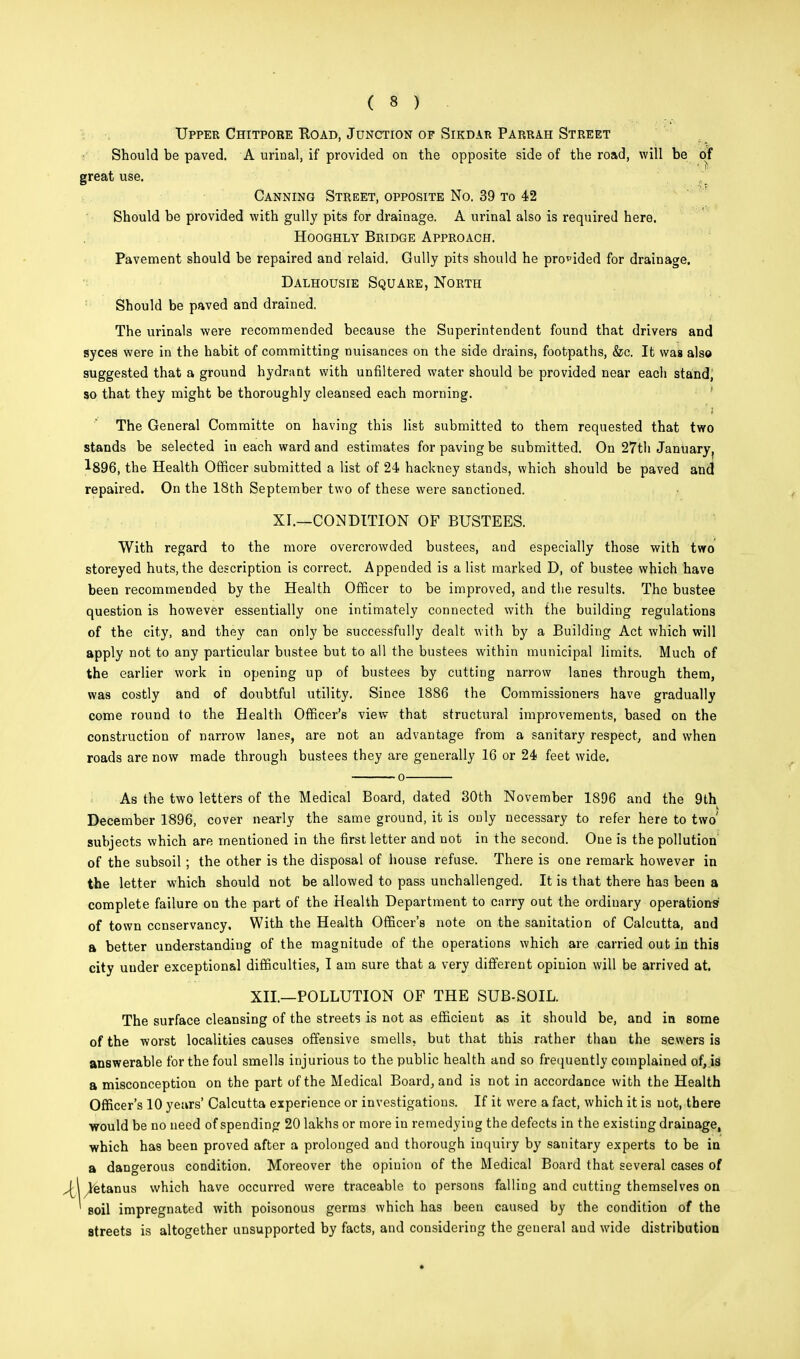 Upper Chitpore Road, Junction of Sikdar Parrah Street Should be paved. A urinal, if provided on the opposite side of the road, will be of great use. Canning Street, opposite No. 39 to 42 Should be provided with gully pits for drainage. A urinal also is required here. Hooghly Bridge Approach. Pavement should be repaired and relaid. Gully pits should he provided for drainage. Dalhousie Square, North Should be paved and drained. The urinals were recommended because the Superintendent found that drivers and syces were in the habit of committing nuisances on the side drains, footpaths, &c. It was also suggested that a ground hydrant with unfiltered water should be provided near each stand, so that they might be thoroughly cleansed each morning. ' i The General Committe on having this list submitted to them requested that two stands be selected in each ward and estimates for paving be submitted. On 27th January, 1896, the Health Officer submitted a list of 24 hackney stands, which should be paved and repaired. On the 18th September two of these were sanctioned. XI.—CONDITION OF BUSTEES. With regard to the more overcrowded bustees, and especially those with two storeyed huts, the description is correct. Appended is a list marked D, of bustee which have been recommended by the Health Officer to be improved, and the results. The bustee question is however essentially one intimately connected with the building regulations of the city, and they can only be successfully dealt with by a Building Act which will apply not to any particular bustee but to all the bustees within municipal limits. Much of the earlier work in opening up of bustees by cutting narrow lanes through them, was costly and of doubtful utility. Since 1886 the Commissioners have gradually come round to the Health Officer's view that structural improvements, based on the construction of narrow lanes, are not an advantage from a sanitary respect, and when roads are now made through bustees they are generally 16 or 24 feet wide. o As the two letters of the Medical Board, dated 30th November 1896 and the 9th December 1896, cover nearly the same ground, it is only necessary to refer here to two' subjects which are mentioned in the first letter and not in the second. One is the pollution of the subsoil; the other is the disposal of house refuse. There is one remark however in the letter which should not be allowed to pass unchallenged. It is that there ha3 been a complete failure on the part of the Health Department to carry out the ordinary operations' of town ccnservancy. With the Health Officer's note on the sanitation of Calcutta, and a better understanding of the magnitude of the operations which are carried out in this city under exceptional difficulties, I am sure that a very different opinion will be arrived at. XII.—POLLUTION OF THE SUB-SOIL. The surface cleansing of the streets is not as efficient as it should be, and in some of the worst localities causes offensive smells, but that this rather than the sewers is answerable for the foul smells injurious to the public health and so frequently complained of, is a misconception on the part of the Medical Board, and is not in accordance with the Health Officer's 10 years' Calcutta experience or investigations. If it were a fact, which it is not, there would be no need of spending 20 lakhs or more in remedying the defects in the existing drainage, which has been proved after a prolonged and thorough inquiry by sanitary experts to be in a dangerous condition. Moreover the opinion of the Medical Board that several cases of jA /tetanus which have occurred were traceable to persons falling and cutting themselves on ' soil impregnated with poisonous germs which has been caused by the condition of the streets is altogether unsupported by facts, and considering the general and wide distribution