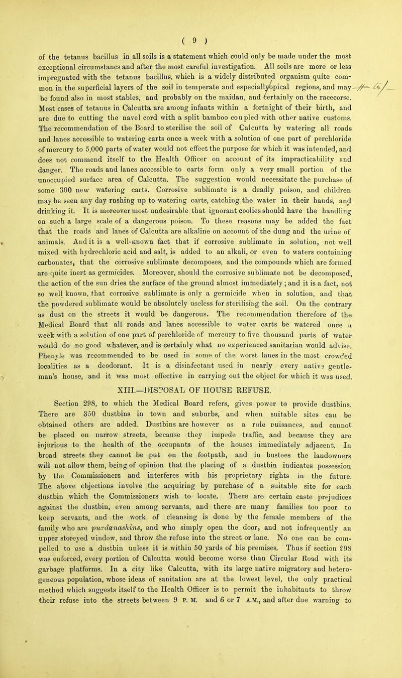 of the tetanus bacillus in all soils is a statement which could only be made under the most exceptional circumstancs and after the most careful investigation. All soils are more or less impregnated with the tetanus bacillus, which is a widely distributed organism quite com- mon in the superficial layers of the soil in temperate and especiallvopical regions, and may-=7^=- 4y be found also in most stables, and probably on the maidan, and certainly on the racecorse. Most cases of tetanus in Calcutta are among infants within a fortnight of their birth, and are due to cutting the navel cord with a split bamboo coupled with oth^r native customs. The recommendation of the Board to sterilise the soil of Calcutta by watering all roads and lanes accessible to watering carts once a week with a solution of one part of perchloride of mercury to 5,000 parts of water would not effect the purpose for which it was intended, and does not commend itself to the Health Officer on account of its impracticability and danger. The roads and lanes accessible to carts form only a very small portion of the unoccupied surface area of Calcutta. The suggestion would necessitate the purchase of some 300 new watering carts. Corrosive sublimate is a deadly poison, and children may be seen any day rushing up to watering carts, catching the water in their hands, and drinking it. It is moreover most undesirable that ignorant coolies should have the haudling on such a large scale of a dangerous poison. To these reasons may be added the fact that the roads and lanes of Calcutta are alkaline on account of the dung and the urine of animals. And it is a well-itnown fact that if corrosive sublimate in solution, not well mixed with hydrochloric acid and salt, is added to an alkali, or even to waters containing carbonates, that the corrosive sublimate decomposes, and the compounds which are formed are quite inert as germicides. Moreover, should the corrosive sublimate not be decomposed, the action of the sun dries the surface of the ground almost immediately ; and it is a fact, not so well known, that corrosive sublimate is only a germicide when in solution, and that the powdered sublimate would be absolutely useless for sterilising the soil. On the contrary as dust on the streets it would be dangerous. The recommendation therefore of the Medical Board that all roads and lanes accessible to water carts be watered once a week with a solution of one part of perchloride of mercury to five thousand parts of water would do no good whatever, and is certainly what no experienced sanitarian would advise. Phenyle was recommended to be used in some of the worst lanes in the most crowded localities as a deodorant. It is a disinfectant used in nearly every nativa gentle- man's house, and it was most effective in carrying out the object for which it was used. XIII.—DISPOSAL OF HOUSE REFUSE. Section 298, to which the Medical Board refers, gives power to provide dustbins. There are 350 dustbins in town and suburbs, and when suitable sites can be obtained others are added. Dustbins are however as a rule nuisances, and cannot be placed on narrow streets, because they impede traffic, and because they are injurious to the health of the occupants of the houses immediately adjacent. In broad streets they cannot be put on the footpath, and in bustees the landowners will not allow them, being of opinion that the placing of a dustbin indicates possession by the Commissioners and interferes with his proprietary rights in the future, The above objections involve the acquiring by purchase of a suitable site for each dustbin which the Commissioners wish to locate. There are certain caste prejudices against the dustbin, even among servants, and there are many families too poor to keep servants, and the work of cleansing is done by the female members of the family who are purdanashins, and who simply open the door, and not infrequently an upper stor-eyed window, and throw the refuse into the street or lane. No one can be com- pelled to use a dustbin unless it is within 50 yards of his premises. Thus if section 298 was enforced, every portion of Calcutta would become worse than Circular Road with its garbage platforms. In a city like Calcutta, with its large native migratory and hetero- geneous population, whose ideas of sanitation are at the lowest level, the only practical method which suggests itself to the Health Officer is to permit the inhabitants to throw their refuse into the streets between 9 P. M. and 6 or 7 A.M., and after due warning to