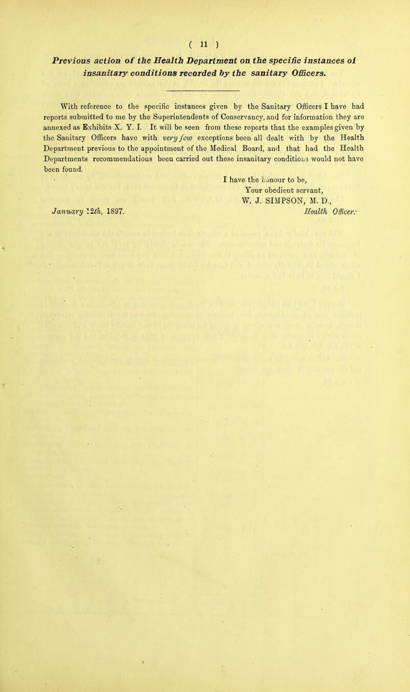 Previous action of the Health Department on the specific instances of insanitary conditions recorded by the sanitary Officers. With reference to the specific instances given by the Sanitary Officers I have had reports submitted to me by the Superintendents of Conservancy, and for information they are annexed as Exhibits X. Y. I. It will be seen from these reports that the examples given by the Sanitary Officers have with very few exceptions been all dealt with by the Health Department previous to the appointment of the Medical Board, and that had the Health Departments recommendations been carried out these insanitary conditions would not have been found. I have the honour to be. Your obedient servant, W. J. SIMPSON, M. D., January 12tk, 1897. Health OfUcer: