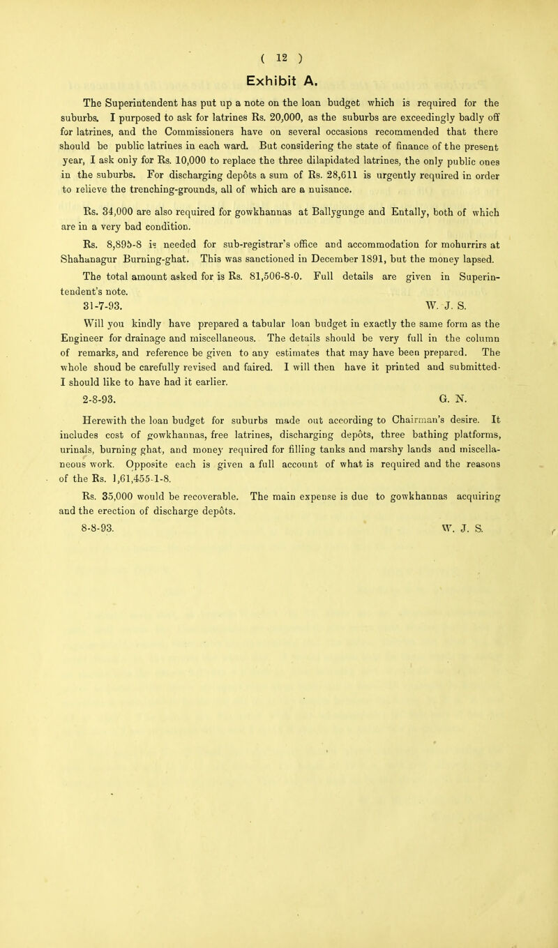 Exhibit A. The Superintendent has put up a note on the loan budget which is required for the suburbs. I purposed to ask for latrines Rs. 20,000, as the suburbs are exceedingly badly off for latrines, and the Commissioners have on several occasions recommended that there should be public latrines in each ward. But considering the state of finance of the present year, I ask only for Rs. 10,000 to replace the three dilapidated latrines, the only public ones in the suburbs. For discharging depots a sum of Rs. 28,611 is urgently required in order to relieve the trenching-grounds, all of which are a nuisance. Rs. 34,000 are also required for gowkhannas at Ballygunge and Entally, both of which are in a very bad condition. Rs. 8,895-8 is needed for sub-registrar's office and accommodation for mohurrirs at Shahanagur Burning-ghat. This was sanctioned in December 1891, but the money lapsed. The total amount asked for is Rs. 81,506-8-0. Full details are given in Superin- tendent's note. Will you kindly have prepared a tabular loan budget in exactly the same form as the Engineer for drainage and miscellaneous. The details should be very full in the column of remarks, and reference be given to any estimates that may have been prepared. The whole shoud be carefully revised and faired. I will then have it printed and submitted- I should like to have had it earlier. Herewith the loan budget for suburbs made out according to Chairman's desire. It includes cost of gowkhannas, free latrines, discharging depots, three bathing platforms, urinals, burning ghat, and money required for filling tanks and marshy lands and miscella- neous work. Opposite each is given a full account of what is required and the reasons of the Rs. 1,61,455-1-8. Rs. 35,000 would be recoverable. The main expense is due to gowkhannas acquiring and the erection of discharge depots. 31-7-93. W. J. S. 2-8-93. G. N. 8-8-93. W. J. S. f