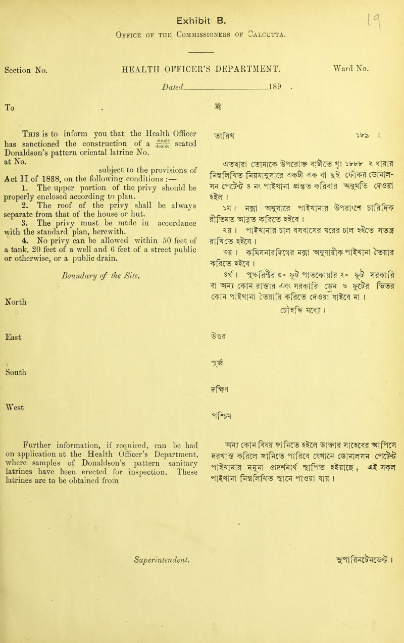 Exhibit B. Office of the Commissioners of Calcutta. Section No. HEALTH OFFICER'S DEPARTMENT. Ward No. Dated 189 . To . This is to inform you that the Health Officer has sanctioned the construction of a ^fif seated Donaldson's pattern oriental latrine No. at No. subject to the provisions of Act II of 1888, on the following conditions : — 1. The upper portion of the privy should be properly enclosed according to plan. 2. The roof of the privy shall be always separate from that of the house or hut. 3. The privy must be made in accordance ■with the standard plan, herewith. 4. No privy can be allowed within 50 feet of a tank, 20 feet of a well and 6 feet of a street public or otherwise, or a public drain. Boundary of the Site. North East South West Further information, if required, can be had on application at the Health Officer's Department, where samples of Donaldson's pattern sanitary latrines have been erected for inspection. These latrines are to be obtained from cnsM^ ^*ot^ <n§trs ^vvv \ q\m ^ i ^ i ^wi n^iftfa ^tsw Ftf^f^p c^fa ntt^rw ^tfw c*rs?ri *rto =n i C^fr fTO WtftTO vSTSffa ^Tft^^ *ltf*fFT ^fcf ^tfes ^T1%C^ C^tft* CvS^t^^ C*fflM> Superintendent.