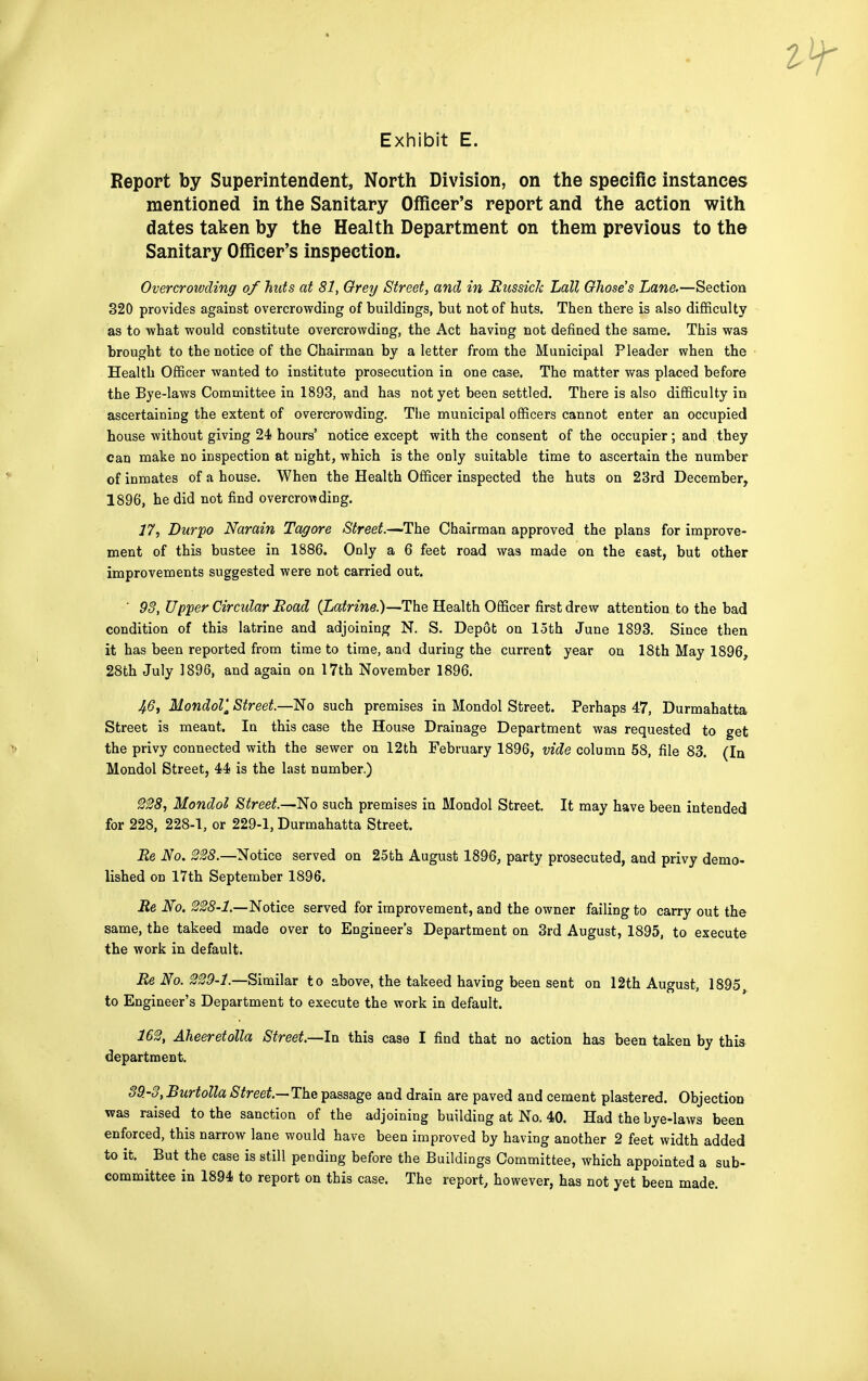 Report by Superintendent, North Division, on the specific instances mentioned in the Sanitary Officer's report and the action with dates taken by the Health Department on them previous to the Sanitary Officer's inspection. Overcrowding of huts at 81, Grey Street, and in Russick Lall Ghose's Lane,—Section 320 provides against overcrowding of buildings, but not of huts. Then there is also difficulty as to what would constitute overcrowding, the Act having not defined the same. This was brought to the notice of the Chairman by a letter from the Municipal Pleader when the Health Officer wanted to institute prosecution in one case. The matter was placed before the Bye-laws Committee in 1893, and has not yet been settled. There is also difficulty in ascertaining the extent of overcrowding. The municipal officers cannot enter an occupied house without giving 24 hours' notice except with the consent of the occupier ; and they can make no inspection at night, which is the only suitable time to ascertain the number of inmates of a house. When the Health Officer inspected the huts on 23rd December, 1896, he did not find overcrowding. 17, Durpo Narain Tag ore Street.—The Chairman approved the plans for improve- ment of this bustee in 1886. Only a 6 feet road was made on the east, but other improvements suggested were not carried out. ' 93, Upper Circular Eoad (Latrine.)—The Health Officer first drew attention to the bad condition of this latrine and adjoining N. S. Depot on loth June 1893. Since then it has been reported from time to time, and during the current year on 18th May 1896, 28th July 1896, and again on 17th November 1896. 46, Mondol', Street.—No such premises in Mondol Street. Perhaps 47, Durmahatta Street is meant. In this case the House Drainage Department was requested to get the privy connected with the sewer on 12th February 1896, vide column 58, file 83. (In Mondol Street, 44 is the last number.) 228, Mondol Street.—No such premises in Mondol Street. It may have been intended for 228, 228-1, or 229-1, Durmahatta Street. Re No. 228.—Notice served on 25th August 1896, party prosecuted, and privy demo- lished on 17th September 1896. Re No. 228-1.—Notice served for improvement, and the owner failing to carry out the same, the takeed made over to Engineer's Department on 3rd August, 1895, to execute the work in default. Re No. 229-1.—Similar to above, the takeed having been sent on 12th August, 1895, to Engineer's Department to execute the work in default. 162, Aheeretolla Street.—In this case I find that no action has been taken by this department. 39-3, Burtolla Street— The passage and drain are paved and cement plastered. Objection was raised to the sanction of the adjoining building at No. 40. Had the bye-laws been enforced, this narrow lane would have been improved by having another 2 feet width added to it. ^ But the case is still pending before the Buildings Committee, which appointed a sub- committee in 1894 to report on this case. The report, however, has not yet been made.