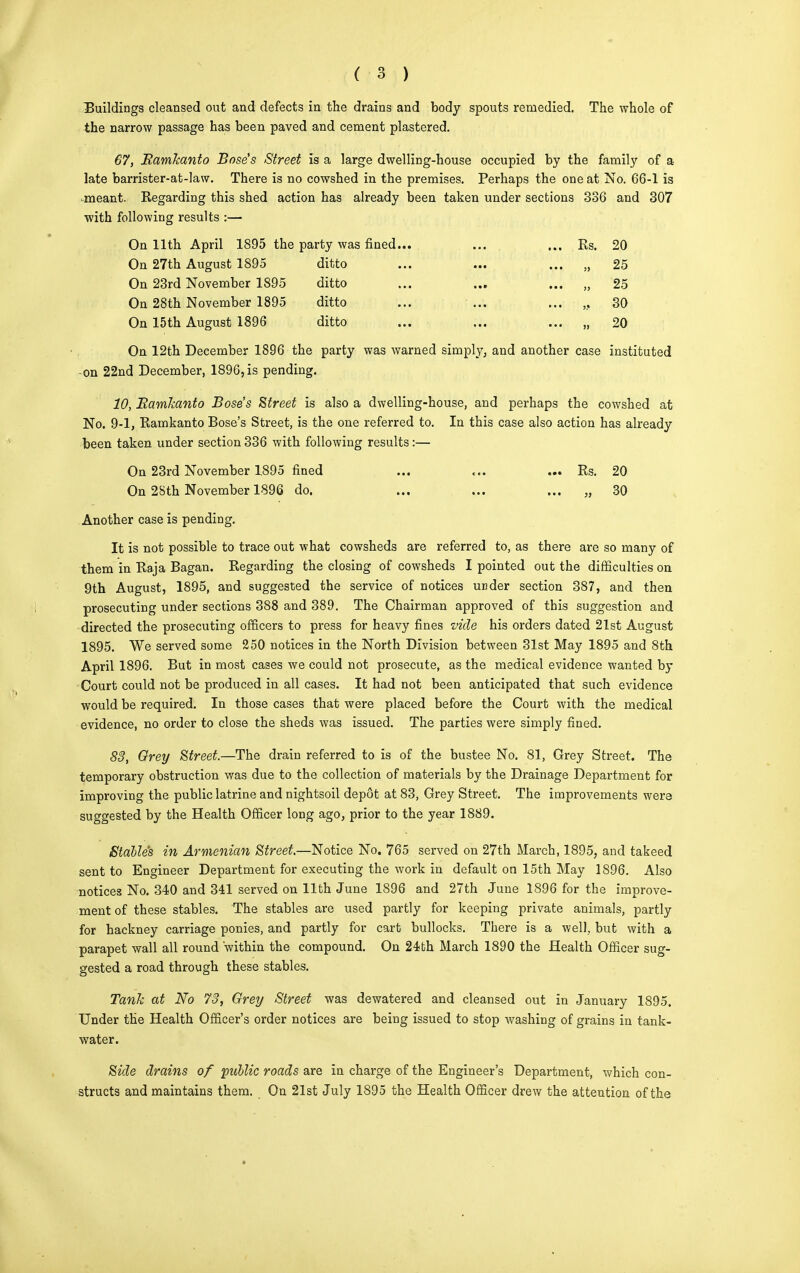 Buildings cleansed out and defects in the drains and body spouts remedied. The whole of the narrow passage has been paved and cement plastered. 67, RamJcanto Base's Street is a large dwelling-house occupied by the family of a late barrister-at-law. There is no cowshed in the premises. Perhaps the one at No. 66-1 is meant. Regarding this shed action has already been taken under sections 336 and 307 with following results :— On 11th April 1895 the party was fined... ... ... Rs. 20 On 27th August 1895 ditto ... ... ... „ 25 On 23rd November 1895 ditto ... ... ... „ 25 On 28th November 1895 ditto ... ... ... „ 30 On 15th August 1896 ditto ... ... ... „ 20 On 12th December 1896 the party was warned simply, and another case instituted -on 22nd December, 1896,is pending. 10, Bamkanto Bose's Street is also a dwelling-house, and perhaps the cowshed at No. 9-1, Ramkanto Bose's Street, is the one referred to. In this case also action has already been taken under section 336 with following results:— On 23rd November 1.895 fined ... ... ... Rs. 20 On 28th November 1896 do. ... ... ... „ 30 Another case is pending. It is not possible to trace out what cowsheds are referred to, as there are so many of them in Raja Bagan. Regarding the closing of cowsheds I pointed out the difficulties on 9th August, 1895, and suggested the service of notices under section 387, and then prosecuting under sections 388 and 389. The Chairman approved of this suggestion and directed the prosecuting officers to press for heavy fines vide his orders dated 21st August 1895. We served some 250 notices in the North Division between 31st May 1895 and 8th April 1896. But in most cases we could not prosecute, as the medical evidence wanted by Court could not be produced in all cases. It had not been anticipated that such evidence would be required. In those cases that were placed before the Court with the medical evidence, no order to close the sheds was issued. The parties were simply fined. 83, Grey Street.—The drain referred to is of the bustee No. 81, Grey Street. The temporary obstruction was due to the collection of materials by the Drainage Department for improving the public latrine and nightsoil depot at 83, Grey Street. The improvements were suggested by the Health Officer long ago, prior to the year 1889. Stable's in Armenian Street.—Notice No. 765 served on 27th March, 1895, and takeed sent to Engineer Department for executing the work in default on 15th May 1896. Also notices No. 340 and 341 served on 11th June 1896 and 27th June 1896 for the improve- ment of these stables. The stables are used partly for keeping private animals, partly for hackney carriage ponies, and partly for cart bullocks. There is a well, but with a parapet wall all round within the compound. On 24bh March 1890 the Health Officer sug- gested a road through these stables. Tank at No 73, Grey Street was dewatered and cleansed out in January 1895. Under the Health Officer's order notices are being issued to stop washing of grains in tank- water. Side drains of public roads are in charge of the Engineer's Department, which con- structs and maintains them. On 21st July 1895 the Health Officer drew the attention of the