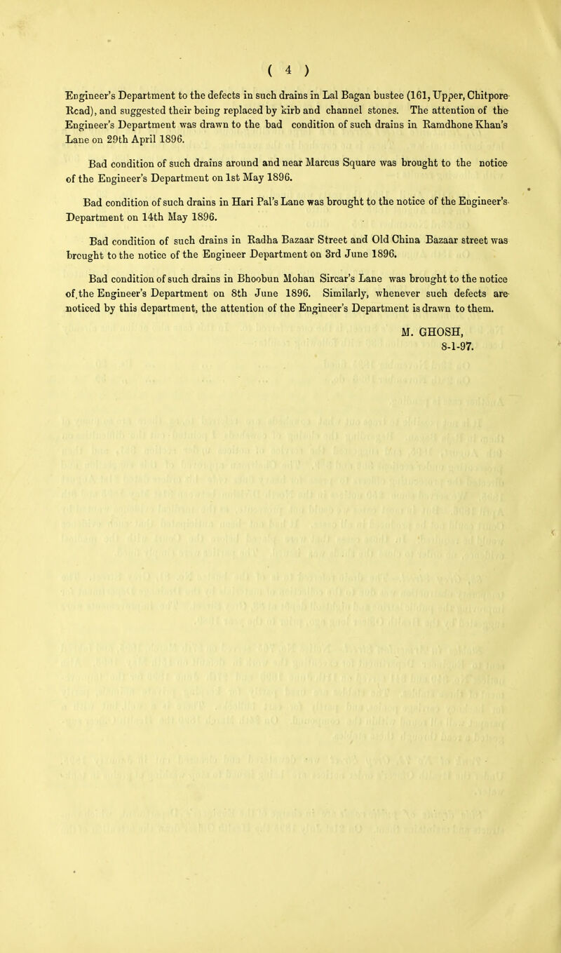 Engineer's Department to the defects in such drains in Lai Bagan hustee (161, Upper, Chitpore Read), and suggested their being replaced by kirb and channel stones. The attention of the Engineer's Department was drawn to the bad condition of such drains in Ramdhone Khan's Lane on 29th April 1896. Bad condition of such drains around and near Marcus Square was brought to the notice of the Engineer's Department on 1st May 1896. Bad condition of such drains in Hari Pal's Lane was brought to the notice of the Engineer's Department on 14th May 1896. Bad condition of such drains in Radha Bazaar Street and Old China Bazaar street was brought to the notice of the Engineer Department on 3rd June 1896. Bad condition of such drains in Bhoobun Mohan Sircar's Lane was brought to the notice of, the Engineer's Department on 8th June 1896. Similarly, whenever such defects are noticed by this department, the attention of the Engineer's Department is drawn to them. M. GHOSH, 8-1-97.