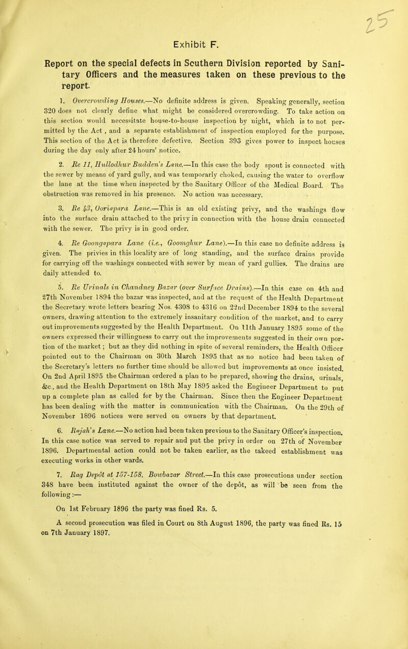 Report on the special defects in Southern Division reported by Sani- tary Officers and the measures taken on these previous to the report. 1. Overcroivding Houses.—No definite address is given. Speaking generally, section 320 does not clearly define what might be considered overcrowding. To take action on this section would necessitate house-to-house inspection by night, which is to not per- mitted by the Act , and a separate establishment of inspection employed for the purpose. This section of the Act is therefore defective. Section 393 gives power to inspect houses during the day only after 24 hours' notice. 2. Re 11, Hullodhuv Budden's Lane.—In this case the body spout is connected with the sewer by means of yard gully, and was temporarly choked, causing the water to overflow the lane at the time when inspected by the Sanitary Officer of the Medical Board. The obstruction was removed in his presence. No action was necessary. 3. Re Ooriapara Lane.—This is an old existing privy, and the washings flow into the surface drain attached to the privy in connection with the house drain connected with the sewer. The privy is in good order. 4. Re Goongapara Lane (i.e., Goomghur Lane).—In this case no definite address is given. The privies in this locality are of long standing, and the surface drains provide for carrying off the washings connected with sewer by mean of yard gullies. The drains are daily attended to. 5. Re Ur inals in Ckandney Bazar (over Surface Drains).—In this case on 4th and 27th November 1894 the bazar was inspected, and at the request of the Health Department the Secretary wrote letters bearing Nos. 4308 to 4316 on 22nd December 1894 to the several owners, drawing attention to the extremely insanitary condition of the market, and to carry out improvements suggested by the Health Department. On Uth January 1895 some of the owners expressed their willingness to carry out the improvements suggested in their own por- tion of the market; but as they did nothing in spite of several reminders, the Health Officer pointed out to the Chairman on 30th March 1895 that as no notice had been taken of the Secretary's letters no further time should be allowed but improvements at once insisted. On 2nd April 1895 the Chairman ordered a plan to be prepared, showing the drains, urinals, &c, and the Health Department on 18th May 1895 asked the Engineer Department to put up a complete plan as called for by the Chairman. Since then the Engineer Department has been dealing with the matter in communication with the Chairman. On the 29th of November 1896 notices were served on owners by that department. 6. Rajah's Lane.—No action had been taken previous to the Sanitary Officer's inspection. In this case notice was served to repair and put the privy in order on 27th of November 1896. Departmental action could not be taken earlier, as the takeed establishment was executing works in other wards. 7. Rag Depot at 157-158, Boivbazar Street.—In this case prosecutions under section 348 have been instituted against the owner of the depot, as will be seen from the following:— On 1st February 1896 the party was fined Rs. 5. A second prosecution was filed in Court on 8th August 1896, the party was fined Its. 15