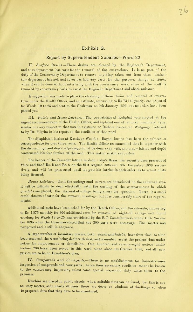 Report by Superintendent Suburbs—Ward 22. II. Surface Drams.—These drains are cleaned by the Engineer's Department, and that department has carts for the removal of the excavatious. It is no part of the duty of the Conservancy Department to remove anything taken out from these drains j this department has not, and never has had, any carts for the purpose, though at times, when it can'be done without interfering with the conservancy work, some of the stuff is removed by conservancy carts to assist the Engineer Department and abate nuisance. A suggestion was made to place the cleansing of these drains and removal of excava- tions under the Health Officer, and an estimate, amounting, to Rs. 73,140 yearly, was prepared for Wards 19 to 25 and sent to the Chairman on 9th January 1896, but no orders have been passed yet. III. Public and House Latrines.—The two latrines at Kalighat were erected at the urgent recommendation of the Health Officer, and replaced one of a most insanitary type, similar in every respect to that now in existence at Dalhoia bustee at Watgunge, referred to by Dr. Pilgrim in his report on the condition of that ward. The dilapidated latrine at Kassia or Woolfut Bagan bustee has been the subject of correspondence for over three years. The Health Officer recommended that it, together with the disused nightsoil depot adjoining, should be done away with, and a new latrine and depot constructed 200 feet further off the road. This matter is still sub judice. The keeper of the Jamadar latrine in Jodu L abu's Bazar has recently been prosecuted twice and fined Pis, 5 and Rs. 8 on the 21st August 1896 and 8th December 1896 respec- tively, and will be prosecuted until he puts his latrine in such order as to admit of its being licensed. House Latrines.—Until the underground sewers are introduced in the suburban area, it will be difficult to deal effectually with the washing of the compartments in which gumlahs are placed, the disposal of suliage being a very big question. Tliere is a small establishment of carts for the removal of suliage, but it is considerably short of the require- ments. Additional carts have been asked for by the Health Officer, and the estimate, amounting to Rs. 4,875 monthly for 300 additional carts for removal of nightsoil suliage and liquid cowdung for Wards 19 to 25, was considered by the S. I. Commissioners on the loth Novem- ber 1895 when the Chairman stated that the 300 carts were necessary. The matter was postponed and is still in abeyance. A large number of insanitary privies, both pucca and kuteha, have from time to time been removed, the worst being dealt with first, and a number are at the present time under notice for improvement or demolition. One hundred and seventy-eight notices under section 286 have been served in this ward alone siuce 1st October 1895, and all new privies are to be on Donaldson's plan. IV. Compounds and Courtyards.—There is no establishment for house-to-house inspection of compounds and courtyards; hence their insauitary condition cannot be known to the conservancy inspectors, unless some special inspection duty takes them to the premises. Dustbins are placed in public streets when suitable sites can be found, but this is not an easy matter, as in nearly all cases there are doors or windows of dwellings so close to proposed sites that they have to be abandoned.