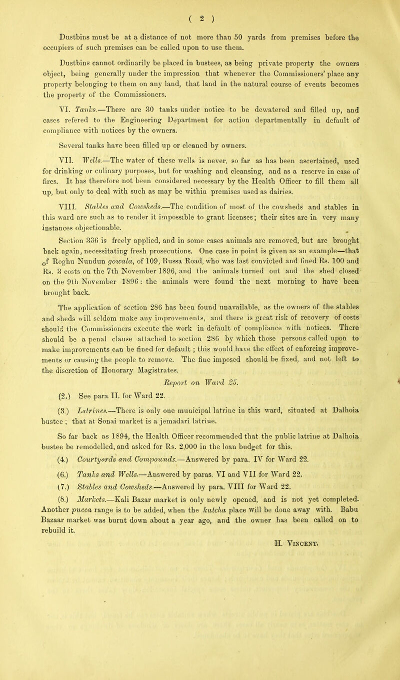( 2 ) Dustbins must be at a distance of not more than 50 yards from premises before the occupiers of such premises can be called upon to use them. Dustbins cannot ordinarily be placed in bustees, as being private property the owners object, being generally under the impression that whenever the Commissioners' place any property belonging to them on any land, that land in the natural course of events becomes the property of the Commissioners. VI. Tanks.—There are 30 tanks under notice to be devvatered and filled up, and cases refered to the Engineering Department for action departmental^ in default of compliance with notices by the owners. Several tanks have been filled up or cleaned by owners. VII. Wells.—The water of these wells is never, so far as has been ascertained, used for drinking or culinary purposes, but for washing and cleansing, and as a reserve in case of fires. It has therefore not been considered necessary by the Health Officer to fill them all up, but only to deal with such as may be withiu premises used as dairies. VIII. Stables and Coivslieds.—The condition of most of the cowsheds and stables in this ward are such as to render it impossible to grant licenses; their sites are in very many instances objectionable. Section 336 is freely applied, and in some cases animals are removed, but are brought back again, necessitating fresh prosecutions. One case in point is given as an example'—that cf Roghu Nundun gowala, of 109, Russa Road, who was last convicted and fined Rs. 100 and Rs. 3 costs on the 7th November 1896, and the animals turned out and the shed closed on the 9th November 1896: the animals were found the next morning to have been brought back. The application of section 286 has been found unavailable, as the owners of the stables and sheds will seldom make any improvements, and there is great risk of recovery of costs should the Commissioners execute the work in default of compliance with notices. There should be a penal clause attached to section 286 by which those persons called upon to make improvements can be fined for default ; this would have the effect of enforcing improve- ments or causing the people to remove. The fine imposed should be fixed, and not left to the discretion of Honorary Magistrates. Report on Ward 25. \ (2.) See para II. for Ward 22. (3.) Latrines.—There is only one municipal latrine in this ward, situated at Dalhoia bustee ; that at Sonai market is a jemadari latrine. So far back as 1894, the Health Officer recommended that the public latrine at Dalhoia bustee be remodelled, and asked for Rs. 2,000 in the loan budget for this. (4.) Courtyards and Compounds.—Answered by para, IV for Ward 22. (6.) Tanks and Wells.—Answered by paras. VI and VII for Ward 22. (7.) Stahles and Cowsheds,—Answered by para. VIII for Ward 22. (8.) Markets.—Kali Bazar market is only newly opened, and is not yet completed. Another pucca range is to be added, when the leutcha place will be done away with. Babu Bazaar market was burnt down about a year ago, and the owner has been called on to rebuild it. H. Vincent.