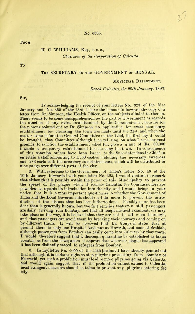 From H. C. WILLIAMS, Esq., i. c. s., Chairman of the Corporation of Calcutta, To The SECRETARY to the GOVERNMENT op BENGAL, Municipal Department, Dated Calcutta, the 2§th January, 1897. Sir, In acknowledging the receipt of your letters No. 323 of the 21st January and No. 365 of the 23rd, I have the honour to forward the copy of a letter from Dr. Simpson, the Health Officer, on the subjects alluded to therein. There seems to be some misapprehension on the part or Government as regards the sanction of any extra es'ablisiiment by the Commission '.r-, because for the reasons pointed out by Dr. Simpson no application for extra temporary establishment for cleansing the town was made until the 21st, and when the matter came before the General Committee on th^ 22nd, the first day it could be brought, that Committee although tlien ref asinsr, on what I consider iiood grounds, to sanctioa the establishment ;isked for, give a trianc of Rs. 30,000 towards a temporary establishment for cleansing the town. In consequence of this sanctioa orders have been issued to the Sufteiintendent-in-Chief to entertain a staff amounting to 1,300 coolies including the necessary sweepers and 283 carts with the necessary superintendence, which will be distributed in nine gangs over different parts of the city. 2. With reference to the Government of India's letter No. 46 of the 19th January forwarded with your letter No. 323, I wouid venture to remark that although it is possibly within the power of this Municipality to prevent the spread of tfce plague when it reaches Calcutta, the Commissioners are powerless as regards its introduction into the city, and I would bring to your notice that it is a most important question as io whether the Government of India and the Local Governments shouli not do more to prevent the intro- duction of the disease than has been hitherto done. Possibly more has been done than is generally known, but the fact rem tins that even still passengers are daily arriving from Bombay, and that although medical examinations may take place on the way, it is believed that they are not in all cases thorough, and that passengers can avoid them by breaking their journeys and coming on by different trains. It will be observed that Dr. Simps in states that at present there is only one Hospit il Assistant at Howrah, and none at Sealdah, although passengers from Bombay can easily come into Calcutta by that route. I would therefore'suggest that a thorough quarantine be established as far as possible, as from the newspapers it appears that wherever plague has appeared it has been distinctly traced to refugees from Bombay. 3. In myUetter No. 6055 of the 11th [instant I have already pointed out that although it is perhaps right to stop pilgrims proceeding from Bombay or Kurrachi, yet such a prohibition must lead io more pilgrims going via Calcutta* and would again suggest that if the prohibition cannot extend to Calcutta, most stringent measures should be taken to prevent any pilgrims entering the city.