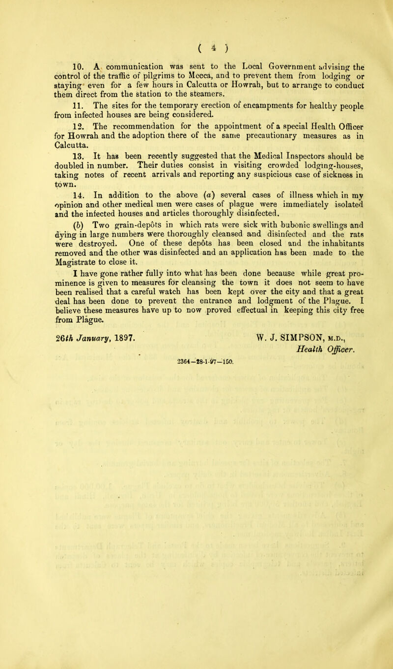 10. A communication was sent to the Local Government advising the control of the traffic of pilgrims to Mecca, and to prevent them from lodging or staying even for a few hours in Calcutta or Howrah, but to arrange to conduct them direct from the station to the steamers. 11. The sites for the temporary erection of encampments for healthy people from infected houses are being considered. 12. The recommendation for the appointment of a special Health Officer for Howrah and the adoption there of the same precautionary measures as in Calcutta. 13. It has been recently suggested that the Medical Inspectors should be doubled in number. Their duties consist in visiting crowded lodging-houses, taking notes of recent arrivals and reporting any suspicious case of sickness in town. 14. In addition to the above (a) several cases of illness which in my opinion and other medical men were cases of plague were immediately isolated and the infected houses and articles thoroughly disinfected. (6) Two grain-depots in which rats were sick with bubonic swellings and dying in large numbers were thoroughly cleansed and disinfected and the rats were destroyed. One of these dep6ts has been closed and the inhabitants removed and the other was disinfected and an application has been made to the Magistrate to close it. I have gone rather fully into what has been done because while great pro- minence is given to measures for cleansing the town it does not seem to have been realised that a careful watch has been kept over the city and that a great deal has been done to prevent the entrance and lodgment of the Plague. I believe these measures have up to now proved effectual in keeping this city free from Plague. 26th January, 1897. W. J. SIMPSON, m.d., Health Officer. 2364-28-1-97-150.