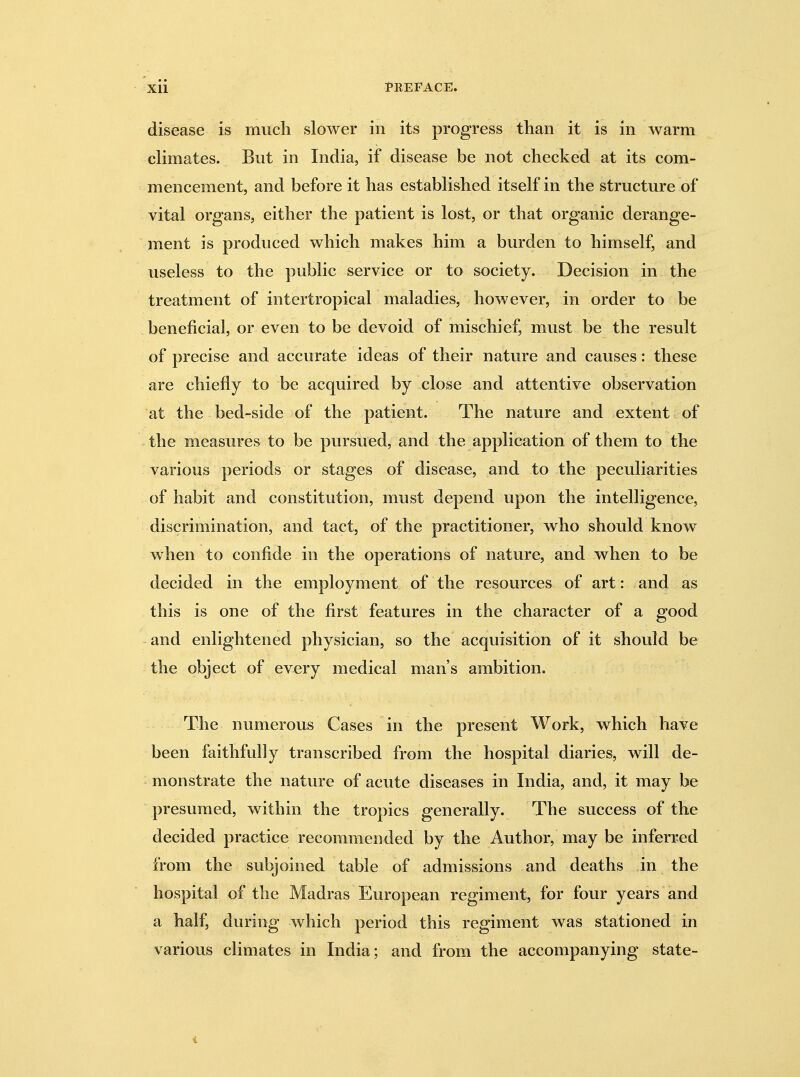 disease is much slower in its progress than it is in warm climates. But in India, if disease be not checked at its com- mencement, and before it has established itself in the structure of vital organs, either the patient is lost, or that organic derange- ment is produced which makes him a burden to himself, and useless to the public service or to society. Decision in the treatment of intertropical maladies, however, in order to be beneficial, or even to be devoid of mischief, must be the result of precise and accurate ideas of their nature and causes: these are chiefly to be acquired by close and attentive observation at the bed-side of the patient. The nature and extent of the measures to be pursued, and the application of them to the various periods or stages of disease, and to the peculiarities of habit and constitution, must depend upon the intelligence, discrimination, and tact, of the practitioner, who should know when to confide in the operations of nature, and when to be decided in the employment of the resources of art: and as this is one of the first features in the character of a good and enlightened physician, so the acquisition of it should be the object of every medical man's ambition. The numerous Cases in the present Work, which have been faithfully transcribed from the hospital diaries, will de- monstrate the nature of acute diseases in India, and, it may be presumed, within the tropics generally. The success of the decided practice recommended by the Author, may be inferred from the subjoined table of admissions and deaths in the hospital of the Madras European regiment, for four years and a half, during which period this regiment was stationed in various climates in India; and from the accompanying state-