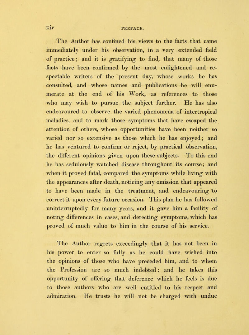 The Author has confined his views to the facts that came immediately under his observation, in a very extended field of practice; and it is gratifying to find, that many of those facts have been confirmed by the most enlightened and re- spectable writers of the present day, whose works he has consulted, and whose names and publications he will enu- merate at the end of his Work, as references to those who may wish to pursue the subject further. He has also endeavoured to observe the varied phenomena of intertropical maladies, and to mark those symptoms that have escaped the attention of others, whose opportunities have been neither so varied nor so extensive as those which he has enjoyed ; and he has ventured to confirm or reject, by practical observation, the different opinions given upon these subjects. To this end he has sedulously watched disease throughout its course; and when it proved fatal, compared the symptoms while living with the appearances after death, noticing any omission that appeared to have been made in the treatment, and endeavouring to correct it upon every future occasion. This plan he has followed uninterruptedly for many years, and it gave him a facility of noting differences in cases, and detecting symptoms, which has proved of much value to him in the course of his service. The Author regrets exceedingly that it has not been in his power to enter so fully as he could have wished into the opinions of those who have preceded him, and to whom the Profession are so much indebted: and he takes this opportunity of offering that deference which he feels is due to those authors who are well entitled to his respect and admiration. He trusts he will not be charged with undue