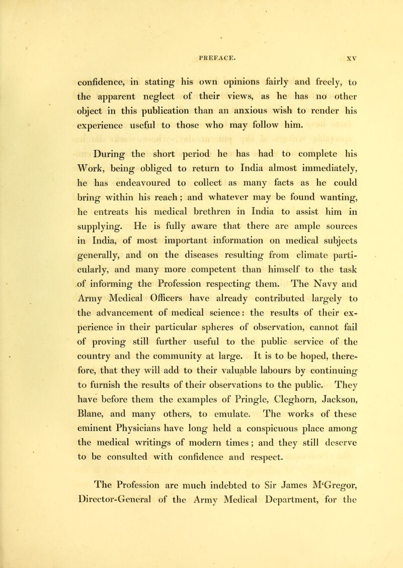 confidence, in stating his own opinions fairly and freely, to the apparent neglect of their views, as he has no other object in this publication than an anxious wish to render his experience useful to those who may follow him. During the short period he has had to complete his Work, being obliged to return to India almost immediately, he has endeavoured to collect as many facts as he could bring within his reach; and whatever may be found wanting, he entreats his medical brethren in India to assist him in supplying. He is fully aware that there are ample sources in India, of most important information on medical subjects generally, and on the diseases resulting from climate parti- cularly, and many more competent than himself to the task ,of informing the Profession respecting them. The Navy and Army Medical Officers have already contributed largely to the advancement of medical science: the results of their ex- perience in their particular spheres of observation, cannot fail of proving still further useful to the public service of the country and the community at large. It is to be hoped, there- fore, that they will add to their valuable labours by continuing to furnish the results of their observations to the public. They have before them the examples of Pringle, Cleghorn, Jackson, Blane, and many others, to emulate. The works of these eminent Physicians have long held a conspicuous place among the medical writings of modern times; and they still deserve to be consulted with confidence and respect. The Profession are much indebted to Sir James M'Gregor, Director-General of the Army Medical Department, for the