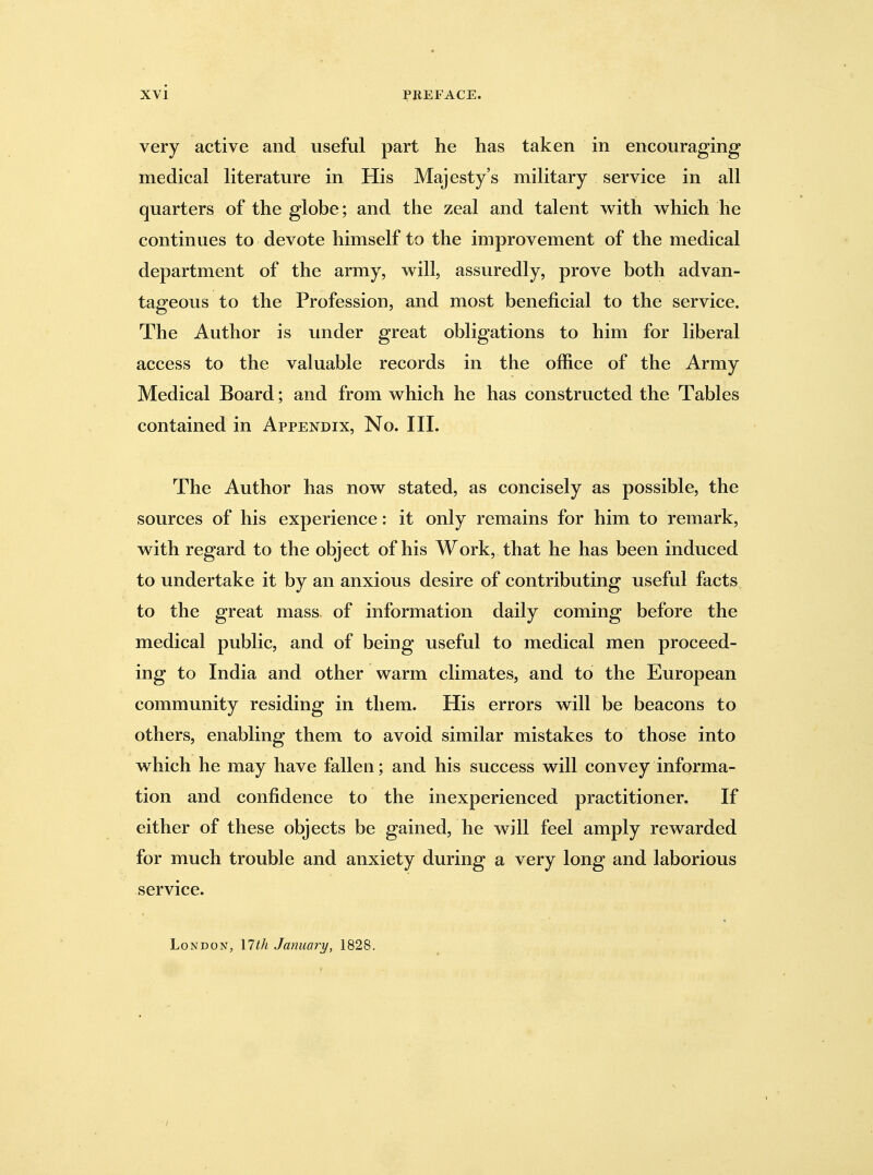 very active and useful part he has taken in encouraging medical literature in His Majesty's military service in all quarters of the globe; and the zeal and talent with which he continues to devote himself to the improvement of the medical department of the army, will, assuredly, prove both advan- tageous to the Profession, and most beneficial to the service. The Author is under great obligations to him for liberal access to the valuable records in the office of the Army Medical Board; and from which he has constructed the Tables contained in Appendix, No. III. The Author has now stated, as concisely as possible, the sources of his experience: it only remains for him to remark, with regard to the object of his Work, that he has been induced to undertake it by an anxious desire of contributing useful facts to the great mass of information daily coming before the medical public, and of being useful to medical men proceed- ing to India and other warm climates, and to the European community residing in them. His errors will be beacons to others, enabling them to avoid similar mistakes to those into which he may have fallen; and his success will convey informa- tion and confidence to the inexperienced practitioner. If either of these objects be gained, he will feel amply rewarded for much trouble and anxiety during a very long and laborious service. London, \lth January, 1828, ■ /
