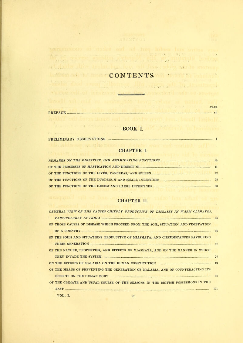 CONTENTS. PAGE PREFACE : vii BOOK I. PRELIMINARY OBSERVATIONS = • I CHAPTER I. REMARKS ON THE DIGESTIVE AND ASSIMILATING FUNCTIONS 10 OF THE PROCESSES OF MASTICATION AND DIGESTION .' II OF THE FUNCTIONS OF THE LIVER, PANCREAS, AND SPLEEN 22 OF THE FUNCTIONS OF THE DUODENUM AND SMALL INTESTINES 33 OF THE FUNCTIONS OF THE CiECUM AND LARGE INTESTINES 36 CHAPTER II. GENERAL VIEW OF THE CAUSES CHIEFLY PRODUCTIVE OF DISEASES IN WARM CLIMATES, PARTICULARLY IN INDIA 45 OF THOSE CAUSES OF DISEASE WHICH PROCEED FROM THE SOIL, SITUATION, AND VEGETATION OF A COUNTRY 46 OF THE SOILS AND SITUATIONS PRODUCTIVE OF MIASMATA, AND CIRCU3ISTANCES FAVOURING THEIR GENERATION 47 OF THE NATURE, PROPERTIES, AND EFFECTS OF MIASMATA, AND ON THE MANNER IN WHICH THEY INVADE THE SYSTEM 74 ON THE EFFECTS OF MALARLA. ON THE HUMAN CONSTITUTION 82 OF THE MEANS OF PREVENTING THE GENERATION OF MALARIA, AND OF COUNTERACTING ITS EFFECTS ON THE HUMAN BODY , 95 OF THE CLIMATE AND USUAL COURSE OF THE SEASONS IN THE BRITISH POSSESSIONS IN THE EAST 101 VOL. I. c I