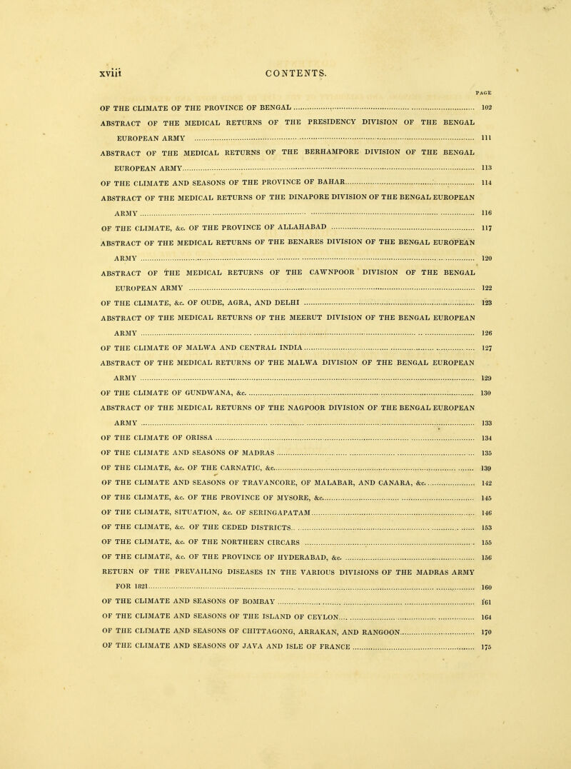 PAGE OF THE CLIMATE OF THE PROVINCE OF BENGAL , 102 ABSTRACT OF THE MEDICAL RETURNS OF THE PRESIDENCY DIVISION OF THE BENGAL EUROPEAN ARMY Ill ABSTRACT OF THE MEDICAL RETURNS OF THE BERHAMPORE DIVISION OF THE BENGAL EUROPEAN ARMY 113 OF THE CLIMATE AND SEASONS OF THE PROVINCE OF BAHAR 114 ABSTRACT OF THE MEDICAL RETURNS OF THE DINAPORE DIVISION OF THE BENGAL EUROPEAN ARMY 116 OF THE CLIMATE, &c. OF THE PROVINCE OF ALLAHABAD II7 ABSTRACT OF THE MEDICAL RETURNS OF THE BENARES DIVISION OF THE BENGAL EUROPEAN ARMY 120 ABSTRACT OF THE MEDICAL RETURNS OF THE CAWNPOOR DIVISION OF THE BENGAL EUROPEAN ARMY 122 OF THE CLIMATE, &c. OF OUDE, AGRA, AND DELHI 123 ABSTRACT OF THE MEDICAL RETURNS OF THE MEERUT DIVISION OF THE BENGAL EUROPEAN ARMY 126 OF THE CLIMATE OF MALWA AND CENTRAL INDIA , 127 ABSTRACT OF THE MEDICAL RETURNS OF THE MALWA DIVISION OF THE BENGAL EUROPEAN ARMY 139 OF THE CLIMATE OF GUNDWANA, &c 130 ABSTRACT OF THE MEDICAL RETURNS OF THE NAGPOOR DIVISION OF THE BENGAL EUROPEAN ARMY , 133 OF THE CLIMATE OF ORISSA 134 OF THE CLI3IATE AND SEASONS OF MADRAS 136 OF THE CLIMATE, &c. OF THE CARNATIC, &c 139 OF THE CLIMATE AND SEASONS OF TRAVANCORE, OF MALABAR, AND CANARA, &c 142 OF THE CLIMATE, &c. OF THE PROVINCE OF MYSORE, &c 145 OF THE CLIMATE, SITUATION, &c. OF SERINGAPATAM 146 OF THE CLIMATE, &c. OF THE CEDED DISTRICTS 153 OF THE CLIMATE, &c. OF THE NORTHERN CIRCARS 155 OF THE CLIMATE, &c. OF THE PROVINCE OF HYDERABAD, &c 156 RETURN OF THE PREVAILING DISEASES IN THE VARIOUS DIVISIONS OF THE MADRAS ARMY FOR 1821 160 OF THE CLIMATE AND SEASONS OF BOMBAY l61 OF THE CLIMATE AND SEASONS OF THE ISLAND OF CEYLON 164 OF THE CLIMATE AND SEASONS OF CHITTAGONG, ARRAKAN, AND RANGOON I70 OF THE CLIMATE AND SEASONS OF JAVA AND ISLE OF FRANCE 175