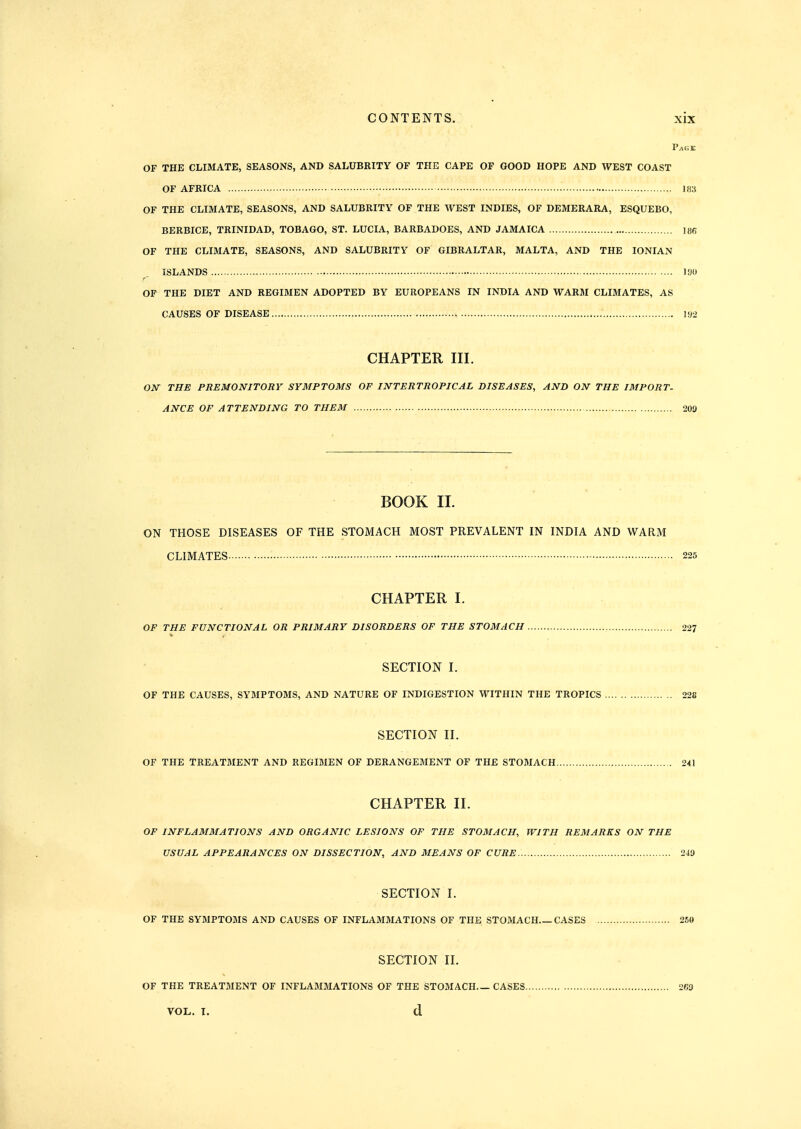 Page OF THE CLIMATE, SEASONS, AND SALUBRITY OF THE CAPE OF GOOD HOPE AND WEST COAST OF AFRICA 183 OF THE CLIMATE, SEASONS, AND SALUBRITY OF THE WEST INDIES, OF DEMERARA, ESQUEBO, BERBICE, TRINIDAD, TOBAGO, ST. LUCIA, BARBADOES, AND JAMAICA 186 OF THE CLIMATE, SEASONS, AND SALUBRITY OF GIBRALTAR, MALTA, AND THE IONIAN ISLANDS lyo OF THE DIET AND REGIMEN ADOPTED BY EUROPEANS IN INDIA AND WARM CLIMATES, AS CAUSES OF DISEASE U>2 CHAPTER III. OJV THE PREMONITORY SYMPTOMS OF INTERTROPICAL DISEASES, AND ON THE IMPORT- ANCE OF ATTENDING TO THEM 20a BOOK II. ON THOSE DISEASES OF THE STOMACH MOST PREVALENT IN INDIA AND WARM CLIMATES 225 CHAPTER I. OF THE FUNCTIONAL OR PRIMARY DISORDERS OF THE STOMACH 227 SECTION I. OF THE CAUSES, SYMPTOMS, AND NATURE OF INDIGESTION WITHIN THE TROPICS 228 SECTION II. OF THE TREATMENT AND REGIMEN OF DERANGEMENT OF THE STOMACH 241 CHAPTER II. OF INFLAMMATIONS AND ORGANIC LESIONS OF THE STOMACH, WITH REMARKS ON THE USUAL APPEARANCES ON DISSECTION, AND MEANS OF CURE 249 SECTION I. OF THE SYMPTOMS AND CAUSES OF INFLAMMATIONS OF THE STOMACH CASES 260 SECTION II. OF THE TREATMENT OF INFLAMMATIONS OF THE STOMACH CASES VOL. I. d 263