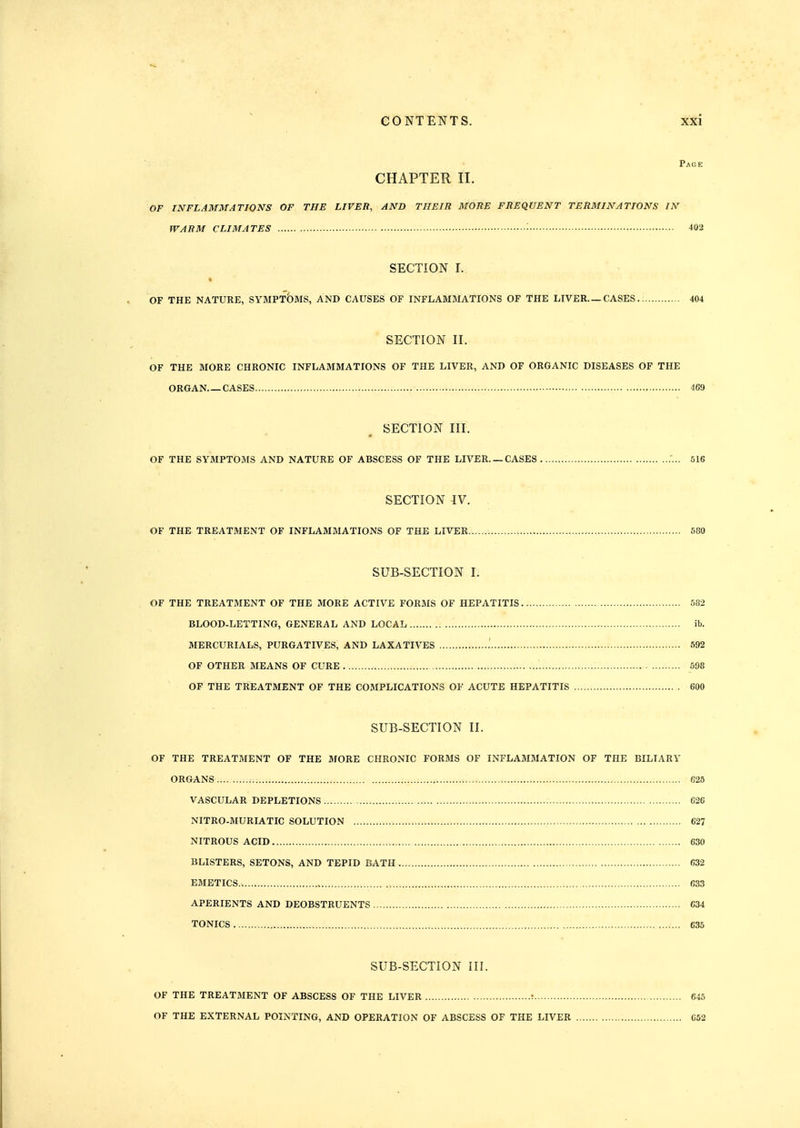 Page CHAPTER 11. OF INFLAMMATIONS OF THE LIVER, AND THEIR MORE FREQUENT TERMINATIONS IN WARM CLIMATES • 402 SECTION I. t OF THE NATURE, SYMPT5mS, AND CAUSES OF INFLAMMATIONS OF THE LIVER—CASES.; 404 SECTION II. OF THE MORE CHRONIC INFLAMMATIONS OF THE LIVER, AND OF ORGANIC DISEASES OF THE ORGAN CASES 469 SECTION III. OF THE SYMPTOMS AND NATURE OF ABSCESS OF THE LIVER. —CASES 516 SECTION IV. OF THE TREATMENT OF INFLAMMATIONS OF THE LIVER 500 SUB-SECTION I. OF THE TREATMENT OF THE MORE ACTIVE FORMS OF HEPATITIS 582 BLOOD-LETTING, GENERAL AND LOCAL ib. MERCURIALS, PURGATIVES, AND LAXATIVES .' 592 OF OTHER MEANS OF CURE 598 OF THE TREATMENT OF THE COMPLICATIONS OF ACUTE HEPATITIS 600 SUB-SECTION II. OF THE TREATMENT OF THE MORE CHRONIC FORMS OF INFLAMMATION OF THE BILIARY ORGANS :.. 625 VASCULAR DEPLETIONS 626 NITRO-MURIATIC SOLUTION 627 NITROUS ACID 630 BLISTERS, SETONS, AND TEPID BATH 632 EMETICS , 633 APERIENTS AND DEOBSTRUENTS 634 TONICS 635 SUB-SECTION III. OF THE TREATMENT OF ABSCESS OF THE LIVER ; 645 OF THE EXTERNAL POINTING, AND OPERATION OF ABSCESS OF THE LIVER 652