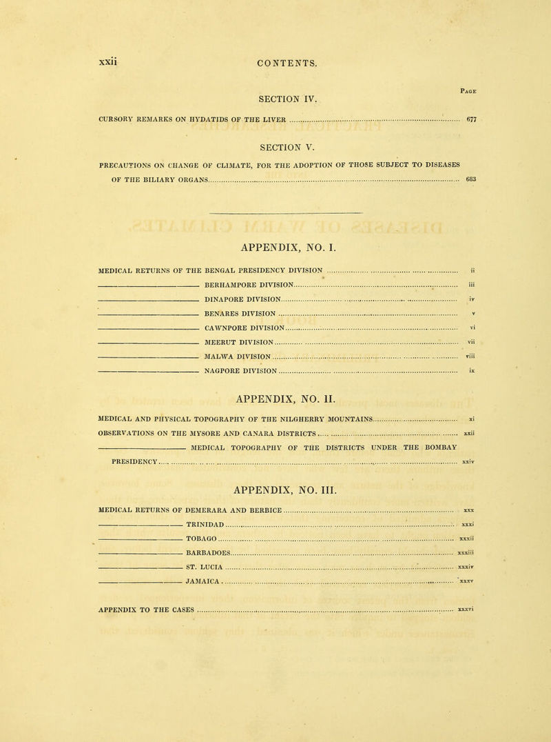 SECTION IV. CURSORY REMARKS ON HYDATIDS OF THE LIVER ' 677 SECTION V. PRECAUTIONS ON CHANGE OF CLIMATE, FOR THE ADOPTION OF THOSE SUBJECT TO DISEASES OF THE BILIARY ORGANS 683 APPENDIX, NO. I. MEDICAL RETURNS OF THE BENGAL PRESIDENCY DIVISION ii . BERHAMPORE DIVISION iii DINAPORE DIVISION..... iv BENARES DIVISION v CAWNPORE DIVISION vi MEERUT DIVISION vii MALWA DIVISION viii NAGPORE DIVISION ix APPENDIX, NO. II. MEDICAL AND PHYSICAL TOPOGRAPHY OF THE NILGHERRY MOUNTAINS..... xi OBSERVATIONS ON THE MYSORE AND CANARA DISTRICTS xxii MEDICAL TOPOGRAPHY OF THE DISTRICTS UNDER THE BOMBAY PRESIDENCY xxiv APPENDIX, NO. III. MEDICAL RETURNS OF DEMERARA AND BERBICE xxx TRINIDAD ' xxxi TOBAGO xxxii BARBADOES xxxiii ST. LUCIA ■., xxxiv JAMAICA xxxv APPENDIX TO THE CASES , xxxvi