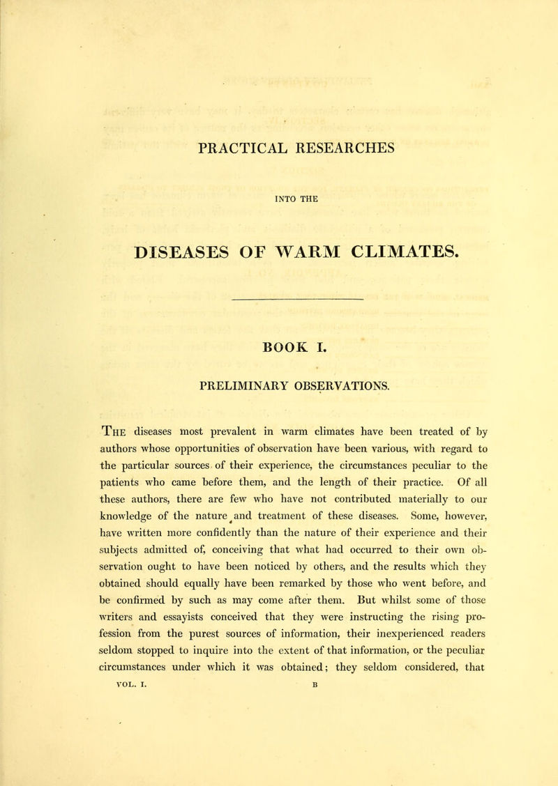 PRACTICAL RESEARCHES INTO THE DISEASES OF WARM CLIMATES. BOOK L PRELIMINARY OBSERVATIONS, The diseases most prevalent in warm climates have been treated of by authors whose opportunities of observation have been various, with regard to the particular sources of their experience, the circumstances peculiar to the patients who came before them, and the length of their practice. Of all these authors, there are few who have not contributed materially to our knowledge of the nature^and treatment of these diseases. Some, however, have written more confidently than the nature of their experience and their subjects admitted of, conceiving that what had occurred to their own ob- servation ought to have been noticed by others, and the results which they obtained should equally have been remarked by those who went before, and be confirmed by such as may come after them. But whilst some of those writers and essayists conceived that they were instructing the rising pro- fession from the purest sources of information, their inexperienced readers seldom stopped to inquire into the extent of that information, or the peculiar circumstances under which it was obtained; they seldom considered, that