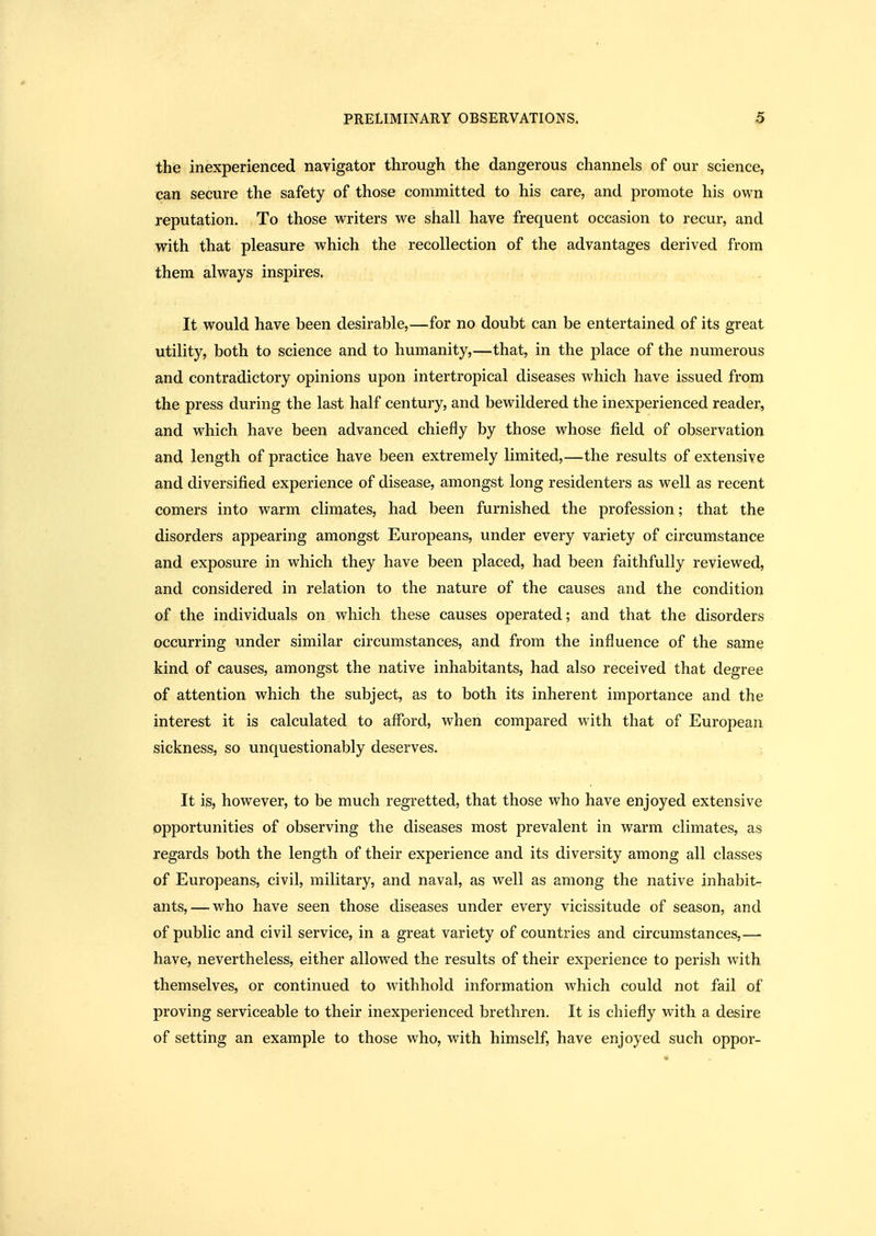 the inexperienced navigator through the dangerous channels of our science, can secure the safety of those committed to his care, and promote his own reputation. To those writers we shall have frequent occasion to recur, and with that pleasure which the recollection of the advantages derived from them always inspires. It would have been desirable,—for no doubt can be entertained of its great utility, both to science and to humanity,—that, in the place of the numerous and contradictory opinions upon intertropical diseases which have issued from the press during the last half century, and bewildered the inexperienced reader, and which have been advanced chiefly by those whose field of observation and length of practice have been extremely limited,—the results of extensive and diversified experience of disease, amongst long residenters as well as recent comers into warm climates, had been furnished the profession; that the disorders appearing amongst Europeans, under every variety of circumstance and exposure in which they have been placed, had been faithfully reviewed, and considered in relation to the nature of the causes and the condition of the individuals on which these causes operated; and that the disorders occurring under similar circumstances, and from the influence of the same kind of causes, amongst the native inhabitants, had also received that degree of attention which the subject, as to both its inherent importance and the interest it is calculated to afford, when compared with that of European sickness, so unquestionably deserves. It is, however, to be much regretted, that those who have enjoyed extensive opportunities of observing the diseases most prevalent in warm climates, as regards both the length of their experience and its diversity among all classes of Europeans, civil, military, and naval, as well as among the native inhabit- ants,— who have seen those diseases under every vicissitude of season, and of public and civil service, in a great variety of countries and circumstances,— have, nevertheless, either allowed the results of their experience to perish with themselves, or continued to withhold information which could not fail of proving serviceable to their inexperienced brethren. It is chiefly with a desire of setting an example to those who, with himself, have enjoyed such oppor-