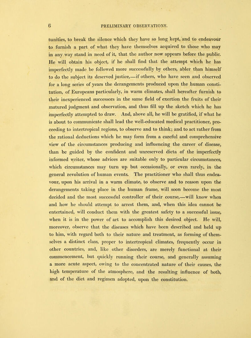 tunities, to break the silence which they have so long kept, and to endeavour to furnish a part of what they have themselves acquired to those who may in any way stand in need of it, that the author now appears before the public. He will obtain his object, if he shall find that the attempt which he has imperfectly made be followed more successfully by others, abler than himself to do the subject its deserved justice,—if others, who have seen and observed for a long series of years the derangements produced upon the human consti- tution, of Europeans particularly, in warm climates, shall hereafter furnish to their inexperienced successors in the same field of exertion the fruits of their matured judgment and observation, and thus fill up the sketch which he has imperfectly attempted to draw. And, above all, he will be gratified, if what he is about to communicate shall lead the well-educated medical practitioner, pro- ceeding to intertropical regions, to observe and to think; and to act rather from the rational deductions which he may form from a careful and comprehensive view of the circumstances producing and influencing the career of disease, than be guided by the confident and unreserved dicta of the imperfectly informed writer, whose advices are suitable only to particular circumstances, which circumstances may turn up but occasionally, or even rarely, in the general revolution of human events. The practitioner who shall thus endea- vour, upon his arrival in a warm climate, to observe and to reason upon the derangements taking place in the human frame, will soon become the most decided and the most successful controller of their course,—will know when and how he should attempt to arrest them, and, when this idea cannot be entertained, will conduct them with the greatest safety to a successful issue, when it is in the power of art to accomplish this desired object. He will, moreover, observe that the diseases which have been described and held up to him, with regard both to their nature and treatment, as forming of them- selves a distinct class, proper to intertropical climates, frequently occur in other countries, and, like other disorders, are merely functional at their commencement, but quickly running their course, and generally assuming a more acute aspect, owing to the concentrated nature of their causes, the high temperature of the atmosphere, and the resulting influence of both, and of the diet and regimen adopted, upon the constitution.