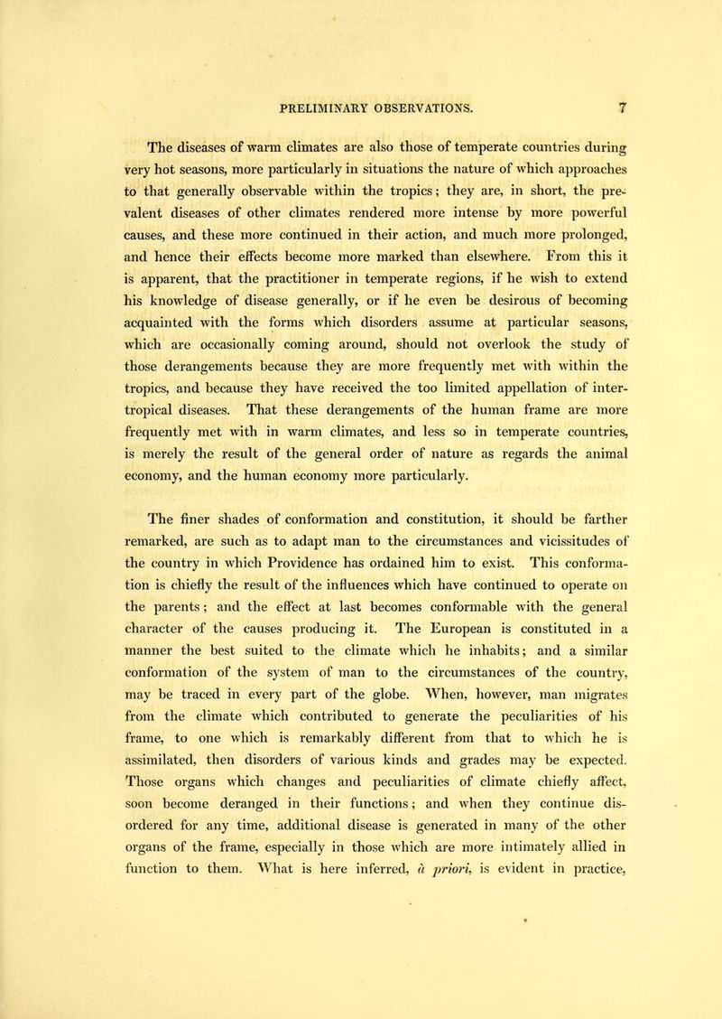 The diseases of warm climates are also those of temperate countries during very hot seasons, more particularly in situations the nature of which approaches to that generally observable within the tropics; they are, in short, the pre- valent diseases of other climates rendered more intense by more powerful causes, and these more continued in their action, and much more prolonged, and hence their effects become more marked than elsewhere. From this it is apparent, that the practitioner in temperate regions, if he wish to extend his knowledge of disease generally, or if he even be desirous of becoming acquainted with the forms which disorders assume at particular seasons, which are occasionally coming around, should not overlook the study of those derangements because they are more frequently met with within the tropics, and because they have received the too limited appellation of inter- tropical diseases. That these derangements of the human frame are more frequently met with in warm climates, and less so in temperate countries, is merely the result of the general order of nature as regards the animal economy, and the human economy more particularly. The finer shades of conformation and constitution, it should be farther remarked, are such as to adapt man to the circumstances and vicissitudes of the country in which Providence has ordained him to exist. This conforma- tion is chiefly the result of the influences which have continued to operate on the parents; and the effect at last becomes conformable with the general character of the causes producing it. The European is constituted in a manner the best suited to the climate which he inhabits; and a similar conformation of the system of man to the circumstances of the country, may be traced in every part of the globe. When, however, man migrates from the climate which contributed to generate the peculiarities of his frame, to one which is remarkably different from that to which he is assimilated, then disorders of various kinds and grades may be expected. Those organs which changes and peculiarities of climate chiefly affect, soon become deranged in their functions; and when they continue dis- ordered for any time, additional disease is generated in many of the other organs of the frame, especially in those which are more intimately allied in function to them. What is here inferred, a prioi'i, is evident in practice,