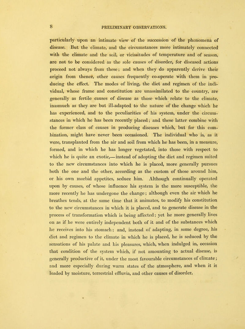particularly upon an intimate view of the succession of the phenomena of disease. But the climate, and the circumstances more intimately connected with the climate and the soil, or vicissitudes of temperature and of season, are not to be considered as the sole causes of disorder, for diseased actions proceed not always from these; and when they do apparently derive their origin from thence, other causes frequently co-operate with them in pro- ducing the effect. The modes of living, the diet and regimen of the indi- vidual, whose frame and constitution are unassimilated to the country, are generally as fertile causes of disease as those which relate to the climate, inasmuch as they are but ill-adapted to the nature of the change which he has experienced, and to the peculiarities of his system, under the circum- stances in which he has been recently placed; and these latter combine with the former class of causes in producing diseases which, but for this com- bination, might have never been occasioned. The individual who is, as it were, transplanted from the air and soil from which he has been, in a measure, formed, and in which he has longer vegetated, into those with respect to which he is quite an exotic,— instead of adopting the diet and regimen suited to the new circumstances into which he is placed, more generally pursues both the one and the other, according as the custom of those around him, or his own morbid appetites, seduce him. Although continually operated upon by causes, of whose influence his system is the more susceptible, the more recently he has undergone the change; although even the air which he breathes tends, at the same time that it animates, to modify his constitution to the new circumstances in which it is placed, and to generate disease in the process of transformation which is being affected; yet he more generally lives on as if he were entirely independent both of it and of the substances which he receives into his stomach; and, instead of adapting, in some degree, his diet and regimen to the climate in which he is placed, he is seduced by the sensations of his palate and his pleasures, which, when indulged in, occasion that condition of the system which, if not amounting to actual disease, is generally productive of it, under the most favourable circumstances of climate; and more especially during warm states of the atmosphere, and when it is loaded by moisture, terrestrial effluvia, and other causes of disorder*