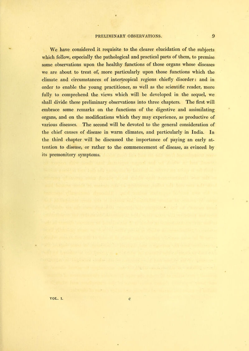 We have considered it requisite to the clearer elucidation of the subjects which follow, especially the pathological and practical parts of them, to premise some observations upon the healthy functions of those organs whose diseases we are about to treat of, more particularly upon those functions which the climate and circumstances of intertropical regions chiefly disorder: and in order to enable the young practitioner, as well as the scientific reader, more fully to comprehend the views which will be developed in the sequel, we shall divide these preliminary observations into three chapters. The first will embrace some remarks on the functions of the digestive and assimilating organs, and on the modifications which they may experience, as productive of various diseases. The second will be devoted to the general consideration of the chief causes of disease in warm climates, and particularly in India. In the third chapter will be discussed the importance of paying an early at- tention to disease, or rather to the commencement of disease, as evinced by its premonitory symptoms. VOL. 1. c