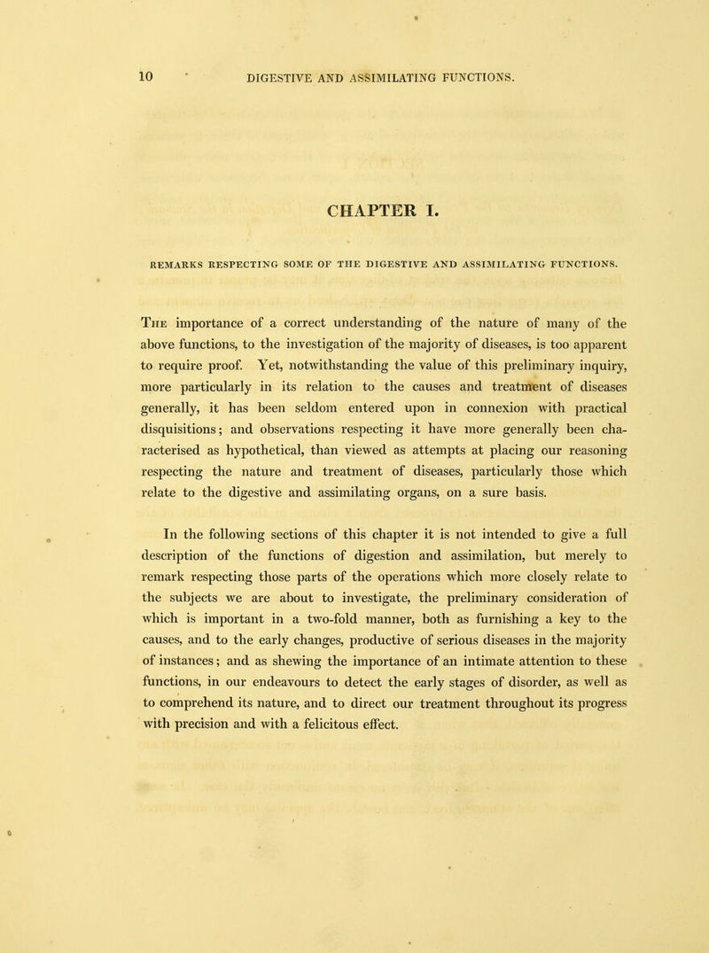 CHAPTER I. REMARKS RESPECTING SOME OF THE DIGESTIVE AND ASSIMILATING FUNCTIONS. The importance of a correct understanding of the nature of many of the above functions, to the investigation of the majority of diseases, is too apparent to require proof. Yet, notwithstanding the value of this preliminary inquiry, more particularly in its relation to the causes and treatment of diseases generally, it has been seldom entered upon in connexion with practical disquisitions; and observations respecting it have more generally been cha- racterised as hypothetical, than viewed as attempts at placing our reasoning respecting the nature and treatment of diseases, particularly those which relate to the digestive and assimilating organs, on a sure basis. In the following sections of this chapter it is not intended to give a full description of the functions of digestion and assimilation, but merely to remark respecting those parts of the operations which more closely relate to the subjects we are about to investigate, the preliminary consideration of which is important in a two-fold manner, both as furnishing a key to the causes, and to the early changes, productive of serious diseases in the majority of instances; and as shewing the importance of an intimate attention to these functions, in our endeavours to detect the early stages of disorder, as well as to comprehend its nature, and to direct our treatment throughout its progress with precision and with a felicitous effect.