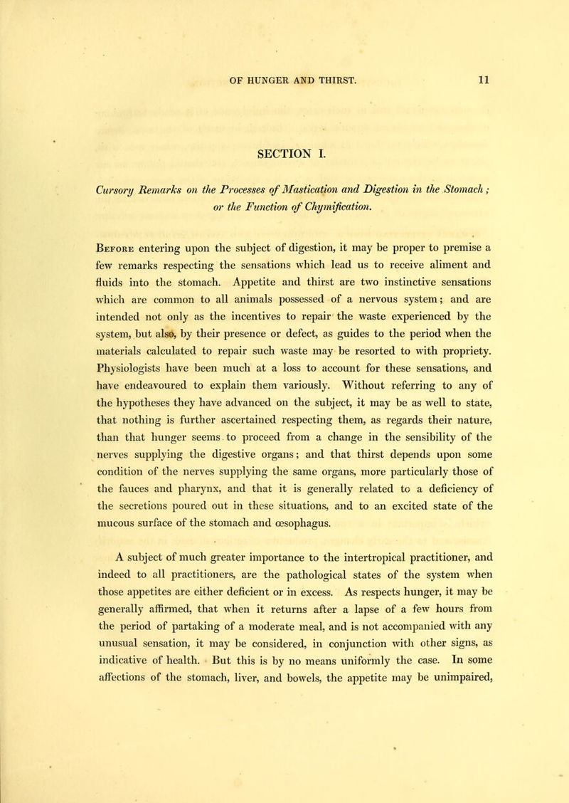 SECTION 1. Cursory Remarks on the Processes of Mastication and Digestion in the Stomach; or the Function of Cht/mijication. * Before entering upon the subject of digestion, it may be proper to premise a few remarks respecting the sensations which lead us to receive aliment and fluids into the stomach. Appetite and thirst are two instinctive sensations which are common to all animals possessed of a nervous system; and are intended not only as the incentives to repair the waste experienced by the system, but also, by their presence or defect, as guides to the period when the materials calculated to repair such waste may be resorted to with propriety. Physiologists have been much at a loss to account for these sensations, and have endeavoured to explain them variously. Without referring to any of the hypotheses they have advanced on the subject, it may be as well to state, that nothing is further ascertained respecting them, as regards their nature, than that hunger seems. to proceed from a change in the sensibility of the nerves supplying the digestive organs; and that thirst depends upon some condition of the nerves supplying the same organs, more particularly those of the fauces and pharynx, and that it is generally related to a deficiency of the secretions poured out in these situations, and to an excited state of the mucous surface of the stomach and oesophagus. A subject of much greater importance to the intertropical practitioner, and indeed to all practitioners, are the pathological states of the system when those appetites are either deficient or in excess. As respects hunger, it may be generally affirmed, that when it returns after a lapse of a few hours from the period of partaking of a moderate meal, and is not accompanied with any unusual sensation, it may be considered, in conjunction with other signs, as indicative of health. But this is by no means uniformly the case. In some affections of the stomach, liver, and bowels, the appetite may be unimpaired.