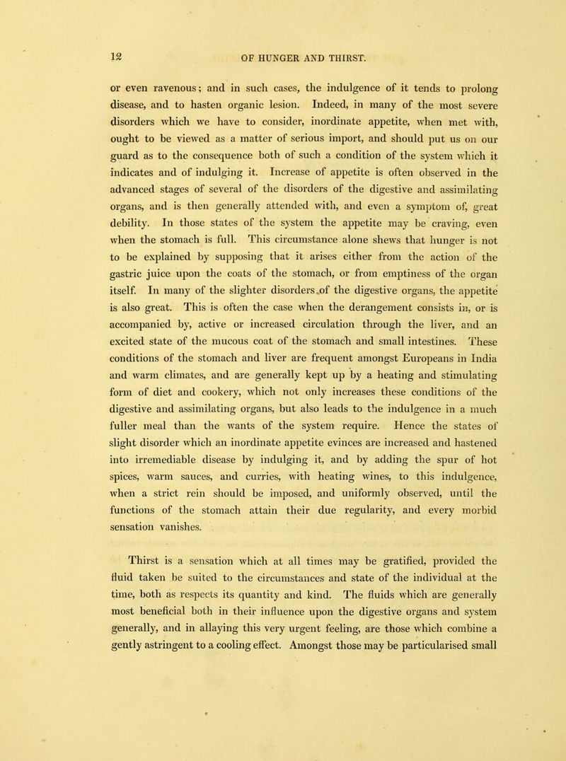 or even ravenous; and in such cases, the indulgence of it tends to prolong disease, and to hasten organic lesion. Indeed, in many of the most severe disorders which we have to consider, inordinate appetite, when met with, ought to be viewed as a matter of serious import, and should put us on our guard as to the consequence both of such a condition of the system which it indicates and of indulging it. Increase of appetite is often observed in the advanced stages of several of the disorders of the digestive and assimilating organs, and is then generally attended with, and even a symptom of, great debility. In those states of the system the appetite may be craving, even when the stomach is full. This circumstance alone shews that hunger is not to be explained by supposing that it arises either from the action of the gastric juice upon the coats of the stomach, or from emptiness of the organ itself In many of the slighter disorders,of the digestive organs, the appetite is also great. This is often the case when the derangement consists in, or is accompanied by, active or increased circulation through the liver, and an excited state of the mucous coat of the stomach and small intestines. These conditions of the stomach and liver are frequent amongst Europeans in India and warm climates, and are generally kept up by a heating and stimulating form of diet and cookery, which not only increases these conditions of the digestive and assimilating organs, but also leads to the indulgence in a much fuller meal than the wants of the system require. Hence the states of slight disorder which an inordinate appetite evinces are increased and hastened into irremediable disease by indulging it, and by adding the spur of hot spices, warm sauces, and curries, with heating wines, to this indulgence, when a strict rein should be imposed, and uniformly observed, until the functions of the stomach attain their due regularity, and every morbid sensation vanishes. Thirst is a sensation which at all times may be gratified, provided the fluid taken be suited to the circumstances and state of the individual at the time, both as respects its quantity and kind. The fluids which are generally most beneficial both in their influence upon the digestive organs and system generally, and in allaying this very urgent feeling, are those which combine a gently astringent to a cooling effect. Amongst those may be particularised small 0
