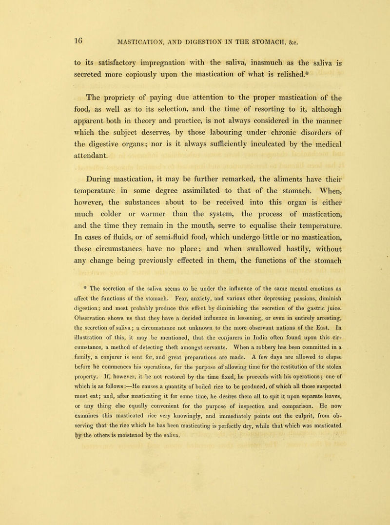 to its satisfactory impregnation with the saliva, inasmuch as the saliva is secreted more copiously upon the mastication of what is relished.* The propriety of paying due attention to the proper mastication of the food, as well as to its selection, and the time of resorting to it, although apparent both in theory and practice, is not always considered in the manner which the subject deserves, by those labouring under chronic disorders of the digestive organs; nor is it always sufficiently inculcated by the medical attendant. During mastication, it may be further remarked, the aliments have their temperature in some degree assimilated to that of the stomach. When, however, the substances about to be received into this organ is either much colder or warmer than the system, the process of mastication, and the time they remain in the mouth, serve to equalise their temperature. In cases of fluids, or of semi-fluid food, which undergo little or no mastication, these circumstances have no place; and when swallowed hastily, without any change being previously effected in them, the functions of the stomach * The secretion of the saliva seems to be under the influence of the same mental emotions as affect the functions of the stomach. Fear, anxiety, and various other depressing passions, diminish digestion; and most probably produce this effect by diminishing the secretion of the gastric juice. Observation shows us that they have a decided influence in lessening, or even in entirely arresting, the secretion of saliva; a circumstance not unknown to the more observant nations of the East. In illustration of this, it may be mentioned, that the conjurers in India often found upon this cir- cumstance, a method of detecting theft amongst servants. When a robbery has been committed in a family, a conjurer is sent for, and great preparations are made. A few days are allowed to elapse before he commences his operations, for the purpose of allowing time for the restitution of the stolen property. If, however, it be not restored by the time fixed, he proceeds with his operations; one of which i§ as follows:—He causes a quantity of boiled rice to be produced, of which all those suspected must eat; and, after masticating it for some time, he desires them all to spit it upon separate leaves, or any thing else equally convenient for the purpose of inspection and comparison. He now examines this masticated rice very knowingly, and immediately points out the culprit, from ob- serving that the rice which he has been masticating is perfectly dry, while that vrhich was masticated the others is moistened by the saliva.