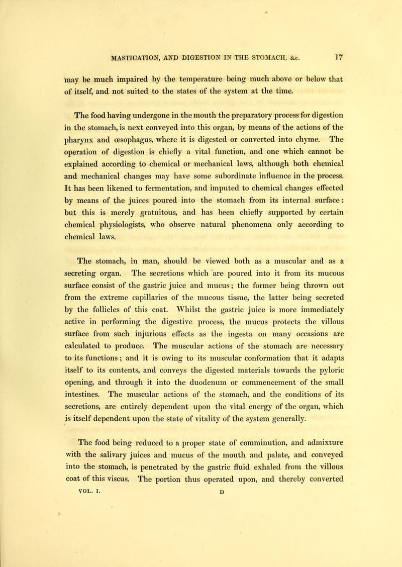 may be much impaired by the temperature being much above or below that of itself, and not suited to the states of the system at the time. The food having undergone in the mouth the preparatory process for digestion in the stomach, is next conveyed into this organ, by means of the actions of the pharynx and oesophagus, where it is digested or converted into chyme. The operation of digestion is chiefly a vital function, and one which cannot be explained according to chemical or mechanical laws, although both chemical and mechanical changes may have some subordinate influence in the process. It has been likened to fermentation, and imputed to chemical changes effected by means of the juices poured into the stomach from its internal surface : but this is merely gratuitous, and has been chiefly supported by certain chemical physiologists, who observe natural phenomena only according to chemical laws. The stomach, in man, should be viewed both as a muscular and as a secreting organ. The secretions which are poured into it from its mucous surface consist of the gastric juice and mucus; the former being thrown out from the extreme capillaries of the mucous tissue, the latter being secreted by the follicles of this coat. Whilst the gastric juice is more immediately active in performing the digestive process, the mucus protects the villous surface from such injurious effects as the ingesta on many occasions are calculated to produce. The muscular actions of the stomach are necessary to its functions ; and it is owing to its muscular conformation that it adapts itself to its contents, and conveys the digested materials towards the pyloric opening, and through it into the duodenum or commencement of the small intestines. The muscular actions of the stomach, and the conditions of its secretions, are entirely dependent upon the vital energy of the organ, which js itself dependent upon the state of vitality of the system generally. The food being reduced to a proper state of comminution, and admixture with the salivary juices and mucus of the mouth and palate, and conveyed into the stomach, is penetrated by the gastric fluid exhaled from the villous coat of this viscus. The portion thus operated upon, and thereby converted VOL. I. p *