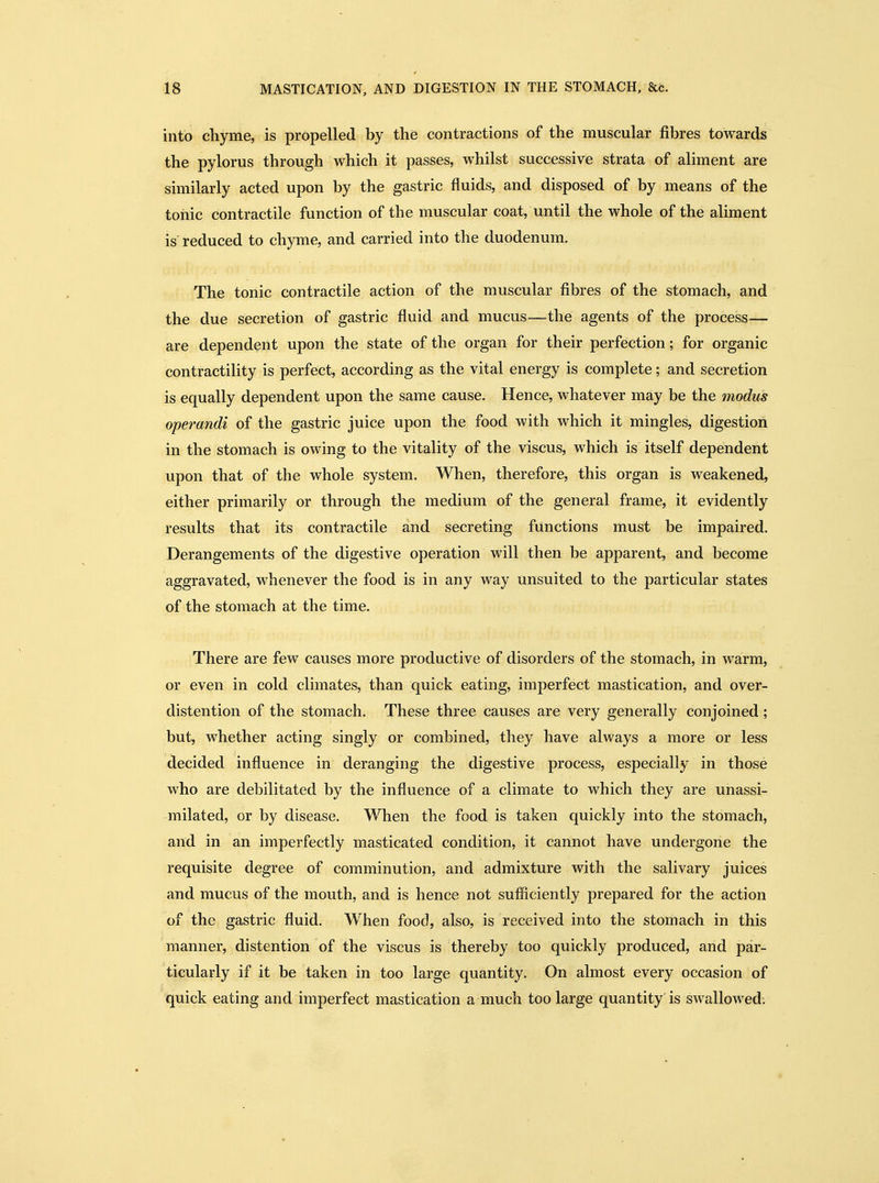 into cliyme, is propelled by the contractions of the muscular fibres towards the pylorus through which it passes, whilst successive strata of aliment are similarly acted upon by the gastric fluids, and disposed of by means of the tonic contractile function of the muscular coat, until the whole of the aliment is' reduced to chyme, and carried into the duodenum. The tonic contractile action of the muscular fibres of the stomach, and the due secretion of gastric fluid and mucus—the agents of the process— are dependent upon the state of the organ for their perfection; for organic contractility is perfect, according as the vital energy is complete; and secretion is equally dependent upon the same cause. Hence, whatever may be the modus operandi of the gastric juice upon the food with which it mingles, digestion in the stomach is owing to the vitality of the viscus, which is itself dependent upon that of the whole system. When, therefore, this organ is weakened, either primarily or through the medium of the general frame, it evidently results that its contractile and secreting functions must be impaired. Derangements of the digestive operation will then be apparent, and become aggravated, whenever the food is in any way unsuited to the particular states of the stomach at the time. There are few causes more productive of disorders of the stomach, in warm, or even in cold climates, than quick eating, imperfect mastication, and over- distention of the stomach. These three causes are very generally conjoined; but, whether acting singly or combined, they have always a more or less decided influence in deranging the digestive process, especially in those who are debilitated by the influence of a climate to which they are unassi- milated, or by disease. When the food is taken quickly into the stomach, and in an imperfectly masticated condition, it cannot have undergone the requisite degree of comminution, and admixture with the salivary juices and mucus of the mouth, and is hence not sufficiently prepared for the action of the gastric fluid. When food, also, is received into the stomach in this manner, distention of the viscus is thereby too quickly produced, and par- ticularly if it be taken in too large quantity. On almost every occasion of quick eating and imperfect mastication a much too large quantity is swallowed.
