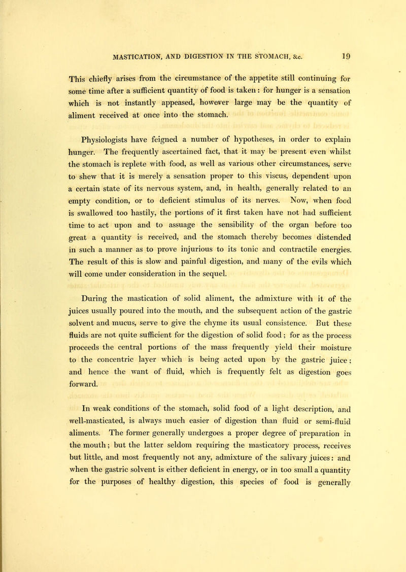 This chiefly arises from the circumstance of the appetite still continuing for some time after a sufficient quantity of food is taken: for hunger is a sensation which is not instantly appeased, however large may be the quantity of aliment received at once into the stomach. Physiologists have feigned a number of hypotheses, in order to explain hunger. The frequently ascertained fact, that it may be present even whilst the stomach is replete with food, as well as various other circumstances, serve to shew that it is merely a sensation proper to this viscus, dependent upon a certain state of its nervous system, and, in health, generally related to an empty condition, or to deficient stimulus of its nerves. Now, when food is swallowed too hastily, the portions of it first taken have not had sufficient time to act upon and to assuage the sensibility of the organ before too great a quantity is received, and the stomach thereby becomes distended in such a manner as to prove injurious to its tonic and contractile energies. The result of this is slow and painful digestion, and many of the evils which will come under consideration in the sequel. During the mastication of solid aliment, the admixture with it of the juices usually poured into the mouth, and the subsequent action of the gastric solvent and mucus, serve to give the chyme its usual consistence. But these fluids are not quite sufficient for the digestion of solid food; for as the process proceeds the central portions of the mass frequently yield their moisture to the concentric layer which is being acted upon by the gastric juice; and hence the want of fluid, which is frequently felt as digestion goes forward. In weak conditions of the stomach, solid food of a light description, and well-masticated, is always much easier of digestion than fluid or semi-fluid aliments. The former generally undergoes a proper degree of preparation in the mouth; but the latter seldom requiring the masticatory process, receives but little, and most frequently not any, admixture of the salivary juices: and when the gastric solvent is either deficient in energy, or in too small a quantity for the purposes of healthy digestion, this species of food is generally