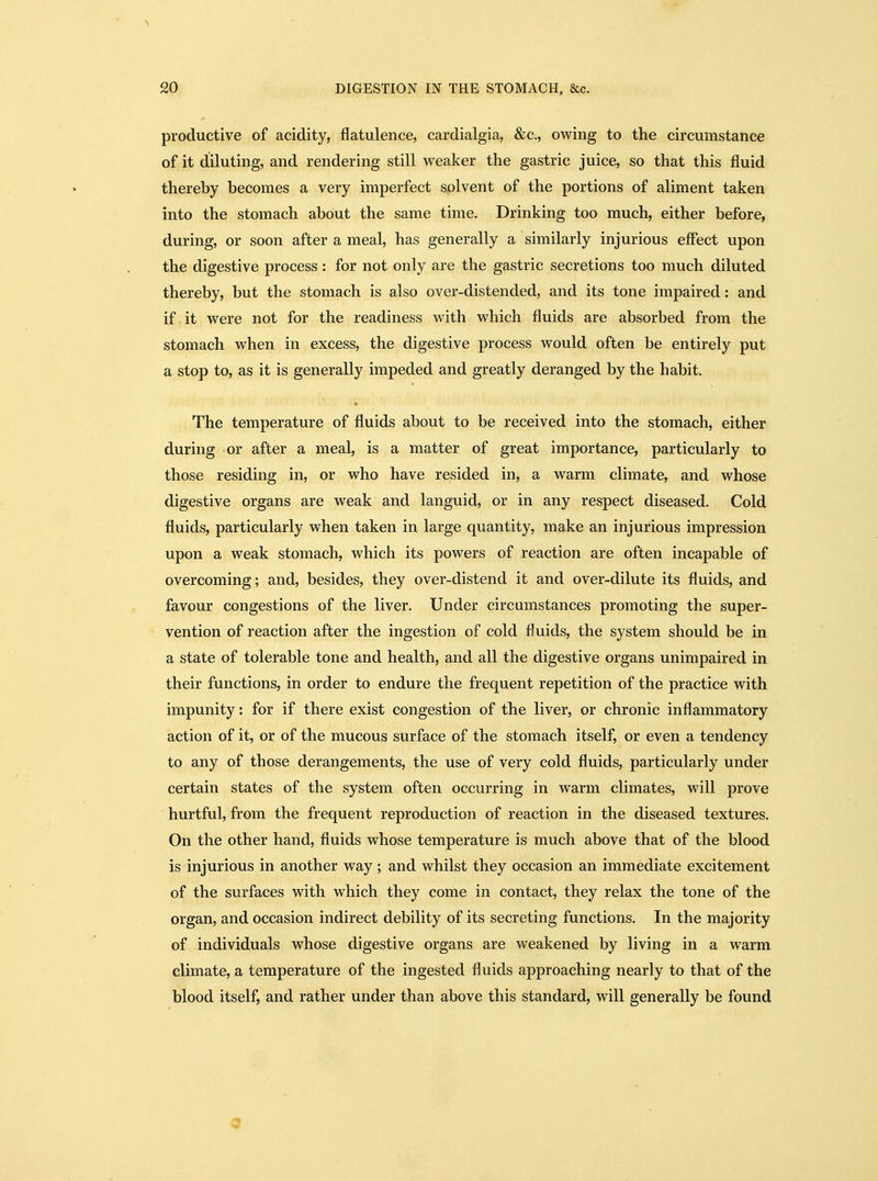 productive of acidity, flatulence, cardialgia, &c., owing to the circumstance of it diluting, and rendering still weaker the gastric juice, so that this fluid thereby becomes a very imperfect solvent of the portions of aliment taken into the stomach about the same time. Drinking too much, either before, during, or soon after a meal, has generally a similarly injurious effect upon the digestive process : for not only are the gastric secretions too much diluted thereby, but the stomach is also over-distended, and its tone impaired: and if it were not for the readiness with which fluids are absorbed from the stomach when in excess, the digestive process would often be entirely put a stop to, as it is generally impeded and greatly deranged by the habit. The temperature of fluids about to be received into the stomach, either during or after a meal, is a matter of great importance, particularly to those residing in, or who have resided in, a warm climate, and whose digestive organs are weak and languid, or in any respect diseased. Cold fluids, particularly when taken in large quantity, make an injurious impression upon a weak stomach, which its powers of reaction are often incapable of overcoming; and, besides, they over-distend it and over-dilute its fluids, and favour congestions of the liver. Under circumstances promoting the super- vention of reaction after the ingestion of cold fluids, the system should be in a state of tolerable tone and health, and all the digestive organs unimpaired in their functions, in order to endure the frequent repetition of the practice with impunity: for if there exist congestion of the liver, or chronic inflammatory action of it, or of the mucous surface of the stomach itself, or even a tendency to any of those derangements, the use of very cold fluids, particularly under certain states of the system often occurring in warm climates, will prove hurtful, from the frequent reproduction of reaction in the diseased textures. On the other hand, fluids whose temperature is much above that of the blood is injurious in another way ; and whilst they occasion an immediate excitement of the surfaces with which they come in contact, they relax the tone of the organ, and occasion indirect debility of its secreting functions. In the majority of individuals whose digestive organs are weakened by living in a warm climate, a temperature of the ingested fluids approaching nearly to that of the blood itself, and rather under than above this standard, will generally be found