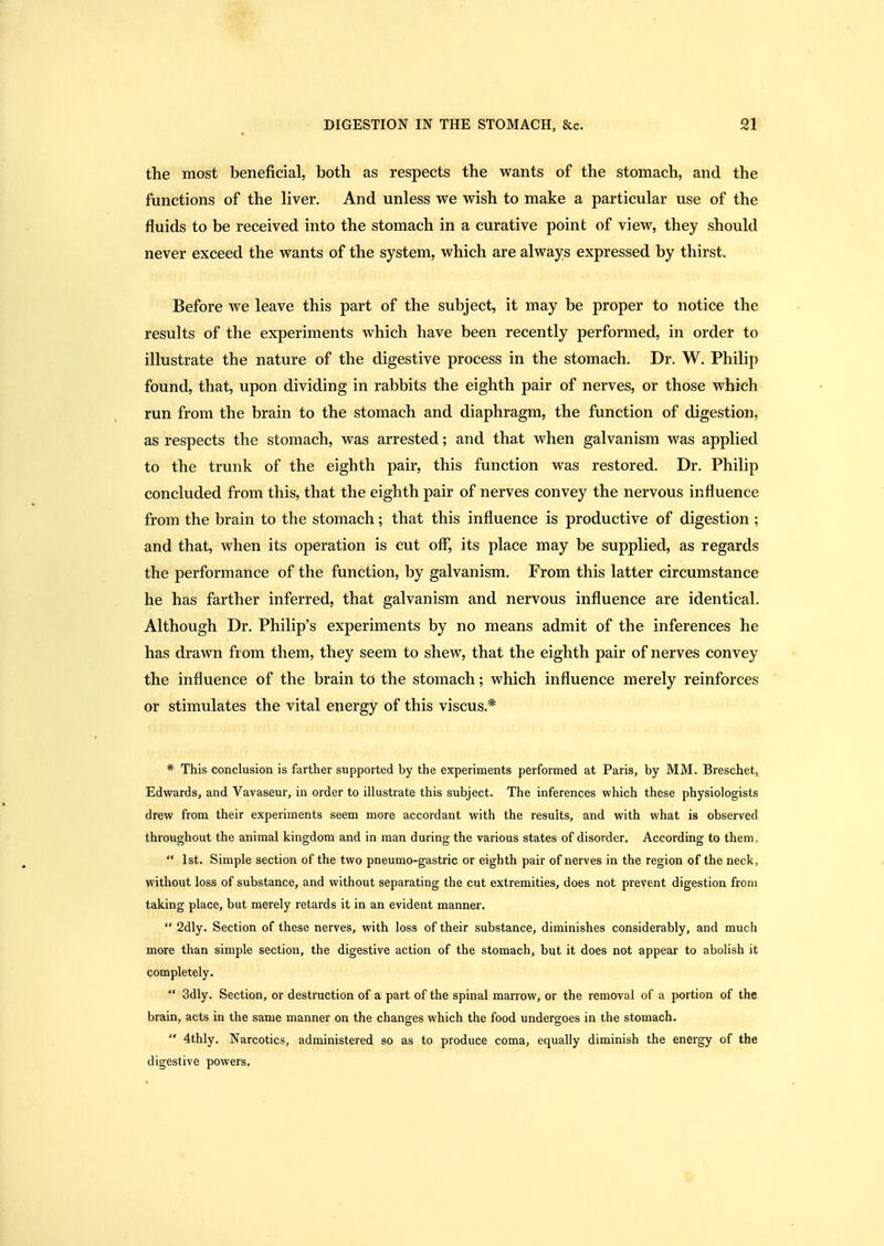 the most beneficial, both as respects the wants of the stomach, and the functions of the liver. And unless we wish to make a particular use of the fluids to be received into the stomach in a curative point of view, they should never exceed the wants of the system, which are always expressed by thirst. Before we leave this part of the subject, it may be proper to notice the results of the experiments which have been recently performed, in order to illustrate the nature of the digestive process in the stomach. Dr. W. Philip found, that, upon dividing in rabbits the eighth pair of nerves, or those which run from the brain to the stomach and diaphragm, the function of digestion, as respects the stomach, was arrested; and that when galvanism was applied to the trunk of the eighth pair, this function was restored. Dr. Philip concluded from this, that the eighth pair of nerves convey the nervous influence from the brain to the stomach; that this influence is productive of digestion ; and that, when its operation is cut off*, its place may be supplied, as regards the performance of the function, by galvanism. From this latter circumstance he has farther inferred, that galvanism and nervous influence are identical. Although Dr. Philip's experiments by no means admit of the inferences he has drawn from them, they seem to shew, that the eighth pair of nerves convey the influence of the brain to the stomach; which influence merely reinforces or stimulates the vital energy of this viscus.* * This conclusion is farther supported by the experiments performed at Paris, by MM. Breschet, Edwards, and Vavaseur, in order to illustrate this subject. The inferences which these physiologists drew from their experiments seem more accordant with the results, and with what is observed throughout the animal kingdom and in man during the various states of disorder. According to them, 1st. Simple section of the two pneumo-gastric or eighth pair of nerves in the region of the neck, without loss of substance, and without separating the cut extremities, does not prevent digestion from taking place, but merely retards it in an evident manner. 2dly. Section of these nerves, with loss of their substance, diminishes considerably, and much more than simple section, the digestive action of the stomach, but it does not appear to abolish it completely. 3dly. Section, or destruction of a part of the spinal marrow, or the removal of a portion of the brain, acts in the same manner on the changes which the food undergoes in the stomach. 4thly. Narcotics, administered so as to produce coma, equally diminish the energy of the digestive powers.