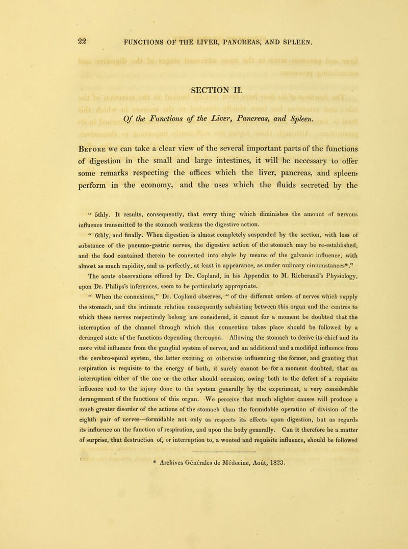 FUNCTIONS OF THE LIVER, PANCREAS, AND SPLEEN. SECTION II. Of the Functions of the Liver, Pancreas, and Spleen. Before we can take a clear view of the several important parts of the functions of digestion in the small and large intestines, it will be necessary to offer some remarks respecting the offices which the liver, pancreas, and spleen? perform in the economy, and the uses which the fluids secreted by the Sthly. It results, consequently, that every thing which diminishes the amount of nervous influence transmitted to the stomach weakens the digestive action. 6thly, and finally. When digestion is almost completely suspended by the section, with loss of substance of the pneumo-gastric nerves, the digestive action of the stomach may be re-established, and the food contained therein be converted into chyle by means of the galvanic influence, with almost as much rapidity, and as perfectly, at least in appearance, as under ordinary circumstances*. The acute observations offered by Dr. Copland, in his Appendix to M. Richerand's Physiology, upon Dr. Philips's inferences, seem to be particularly appropriate. When the connexions, Dr. Copland observes, of the different orders of nerves which supply the stomach, and the intimate relation consequently subsisting between this organ and the centres to which these nerves respectively belong are considered, it cannot for a moment be doubted that the interruption of the channel through which this connection takes place should be followed by a deranged state of the functions depending thereupon. Allowing the stomach to derive its chief and its more vital influence from the ganglial system of nerves, and an additional and a modified influence from the cerebro-spinal system, the latter exciting or otherwise influencing the former, and granting that respiration is requisite to the energy of both, it surely cannot be for a moment doubted, that an interruption either of the one or the other should occasion, owing both to the defect of a requisite influence and to the injury done to the system generally by the experiment, a very considerable derangement of the functions of this organ. We perceive that much slighter causes will produce a much greater disorder of the actions of the stomach than the formidable operation of division of the eighth pair of nerves—formidable not only as respects its effects upon digestion, but as regards its influence on the function of respiration, and upon the body generally. Can it therefore be a matter of surprise, that destruction of, or interruption to, a wonted and requisite influence, should be followed * Archives Generales de Medecine, Aout, 1823.