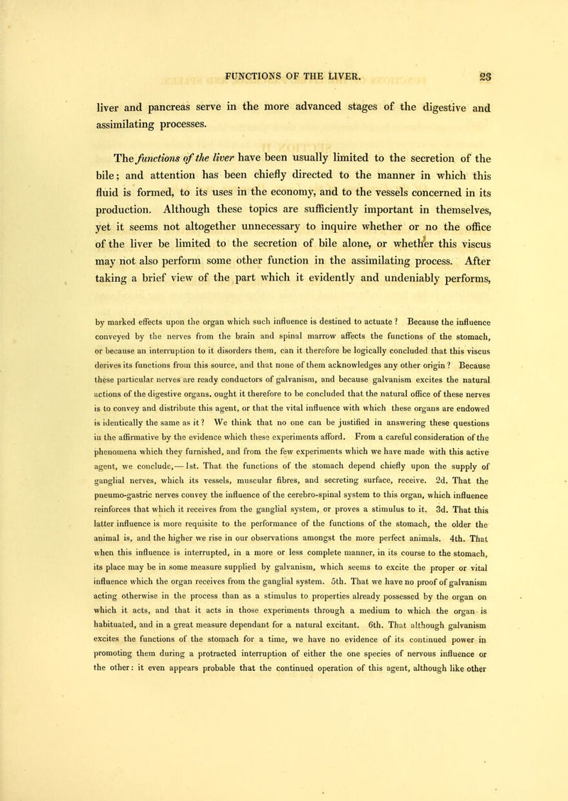 liver and pancreas serve in the more advanced stages of the digestive and assimilating processes. The functions of the liver have been usually limited to the secretion of the bile; and attention has been chiefly directed to the manner in which this fluid is formed, to its uses in the economy, and to the vessels concerned in its production. Although these topics are sufficiently important in themselves, yet it seems not altogether unnecessary to inquire whether or no the office of the liver be limited to the secretion of bile alone, or whether this viscus may not also perform some other function in the assimilating process. After taking a brief view of the part which it evidently and undeniably performs, by marked effects upon the organ which such influence is destined to actuate ? Because the influence conveyed by the nerves from the brain and spinal marrow^ affects the functions of the stomach, or because an interruption to it disorders them, can it therefore be logically concluded that this viscus derives its functions from this source, and that none of them acknowledges any other origin ? Because these particular nerves are ready conductors of galvanism, and because galvanism excites the natural actions of the digestive organs, ought it therefore to be concluded that the natural office of these nerves is to convey and distribute this agent, or that the vital influence with which these organs are endowed is identically the same as it? We think that no one can be justified in answering these questions in the affirmative by the evidence which these experiments afford. From a careful consideration of the phenomena which they furnished, and from the few experiments which we have made with this active agent, we conclude,— 1st. That the functions of the stomach depend chiefly upon the supply of ganglial nerves, which its vessels, muscular fibres, and secreting surface, receive. 2d. That the pneumo-gastric nerves convey the influence of the cerebro-spinal system to this organ, which influence reinforces that which it receives from the ganglial system, or proves a stimulus to it. 3d. That this latter influence is more requisite to the performance of the functions of the stomach, the older the animal is, and the higher we rise in our observations amongst the more perfect animals. 4th. That when this influence is interrupted, in a more or less complete manner, in its course to the stomach, its place may be in some measure supplied by galvanism, which seems to excite the proper or vital influence which the organ receives from the ganglial system. 5th. That we have no proof of galvanism acting otherwise in the process than as a stimulus to properties already possessed by the organ on which it acts, and that it acts in those experiments through a medium to which the organ is habituated, and in a great measure dependant for a natural excitant. 6th. That although galvanism excites the functions of the stomach for a time, we have no evidence of its continued power in promoting them during a protracted interruption of either the one species of nervous influence or the other: it even appears probable that the continued operation of this agent, although like other