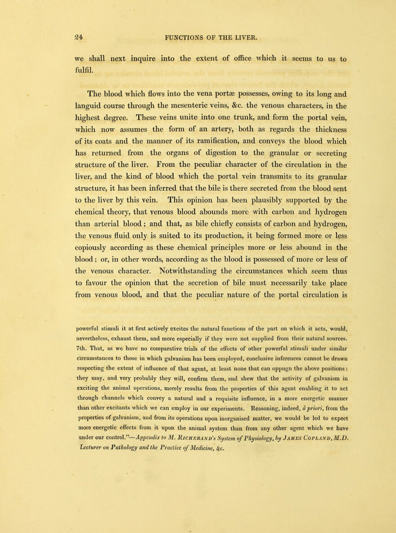 we shall next inquire into the extent of office which it seems to us to fulfil. The blood which flows into the vena portae possesses, owing to its long and languid course through the mesenteric veins, &c. the venous characters, in the highest degree. These veins unite into one trunk, and form the portal vein, which now assumes the form of an artery, both as regards the thickness of its coats and the manner of its ramification, and conveys the blood which has returned from the organs of digestion to the granular or secreting structure of the liver. From the peculiar character of the circulation in the liver, and the kind of blood which the portal vein transmits to its granular structure, it has been inferred that the bile is there secreted from the blood sent to the liver by this vein. This opinion has been plausibly supported by the chemical theory, that venous blood abounds more with carbon and hydrogen than arterial blood; and that, as bile chiefly consists of carbon and hydrogen, the venous fluid only is suited to its production, it being formed more or less copiously according as these chemical principles more or less abound in the blood; or, in other words, according as the blood is possessed of more or less of the venous character. Notwithstanding the circumstances which seem thus to favour the opinion that the secretion of bile must necessarily take place from venous blood, and that the peculiar nature of the portal circulation is powerful stimuli it at first actively excites the natural functions of the part on which it acts, would, nevertheless, exhaust them, and more especially if they were not supplied from their natural sources. 7th. That, as we have no comparative trials of the effects of other powerful stimuli under similar circumstances to those in which galvanism has been employed, conclusive inferences cannot be drawn respecting the extent of influence of that agent, at least none that can oppugn the above positions: they may, and very probably they will, confirm them, and shew that the activity of galvanism in exciting the animal operations, merely results from the properties of this agent enabling it to act through channels which convey a natural and a requisite influence, in a more energetic manner than other excitants which we can employ in our experiments. Reasoning, indeed, a priori, from the properties of galvanism, and from its operations upon inorganised matter, we would be led to expect more energetic effects from it upon the animal system than from any other agent which we have under our control.—Appendix to M. Richerand's Si/stem of Physiology, by J ames Copland, M.D. Lecturer on Pathology and the Practice of'Medicine, 2fc.