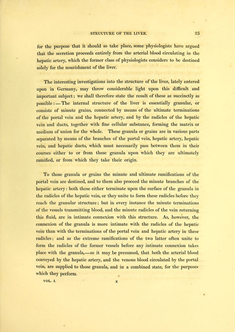 for the purpose that it should so take place, some physiologists have argued that the secretion proceeds entirely from the arterial blood circulating in the hepatic artery, which the former class of physiologists considers to be destined solely for the nourishment of the liver. The interesting investigations into the structure of the liver, lately entered upon in Germany, may throw considerable light upon this difficult and important subject; we shall therefore state the result of these as succinctly as possible: — The internal structure of the liver is essentially granular, or consists of minute grains, connected by means of the ultimate terminations of the portal vein and the hepatic artery, and by the radicles of the hepatic vein and ducts, together with fine cellular substance, forming the matrix or medium of union for the whole. These granula or grains are in various parts separated by means of the branches of the portal vein, hepatic artery, hepatic vein, and hepatic ducts, which must necessarily pass between them in their courses either to or from these granula upon which they are ultimately ramified, or from which they take their origin. To those granula or grains the minute and ultimate ramifications of the portal vein are destined, and to them also proceed the minute branches of the hepatic artery: both these either terminate upon the surface of the granula in the radicles of the hepatic vein, or they unite to form these radicles before they reach the granular structure; but in every instance the minute terminations of the vessels transmitting blood, and the minute radicles of the vein returning this fluid, are in intimate connexion with this structure. As, however, the connexion of the granula is more intimate with the radicles of the hepatic vein than with the terminations of the portal vein and hepatic artery in these radicles; and as the extreme ramifications of the two latter often unite to form the radicles of the former vessels before any intimate connexion takes place with the granula,—so it may be presumed, that both the arterial blood conveyed by the hepatic artery, and the venous blood circulated by the portal vein, are supplied to those granula, and in a combined state, for the purposes which they perform. VOL. I. E