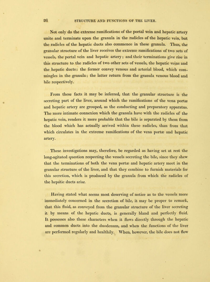 Not only do the extreme ramifications of the portal vein and hepatic artery unite and terminate upon the granula in the radicles of the hepatic vein, but the radicles of the hepatic ducts also commence in these granula. Thus, the granular structure of the liver receives the extreme ramifications of two sets of vessels, the portal vein and hepatic artery; and their terminations give rise in this structure to the radicles of two other sets of vessels, the hepatic Veins and the hepatic ducts: the former convey venous and arterial blood, which com- mingles in the granula; the latter return from the granula venous blood and bile respectively. From these facts it may be inferred, that the granular structure is the secreting part of the liver, around which the ramifications of the vena portse and hepatic artery are grouped, as the conducting and preparatory apparatus. The more intimate connexion which the granula have with the radicles of the hepatic vein, renders it more probable that the bile is separated by them from the blood which has actually arrived within these radicles, than from that which circulates in the extreme ramifications of the vena portae and hepatic artery. These investigations may, therefore, be regarded as having set at rest the long-agitated question respecting the vessels secreting the bile, since they shew that the terminations of both the vena portae and hepatic artery meet in the granular structure of the liver, and that they combine to furnish materials for this secretion, which is produced by the granula from which the radicles of the hepatic ducts arise. Having stated what seems most deserving of notice as to the vessels more immediately concerned in the secretion of bile, it may be proper to remark, that this fluid, as conveyed from the granular structure of the liver secreting it by means of the hepatic ducts, is generally bland and perfectly fluid. It possesses also these characters when it flows directly through the hepatic and common ducts into the duodenum, and when the functions of the liver are performed regularly and healthily. When, however, the bile does not flow