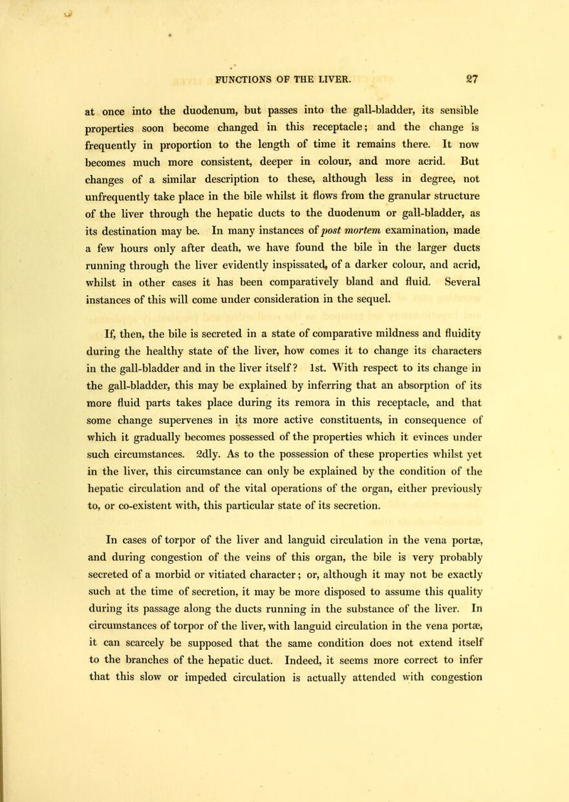 at once into the duodenum, but passes into the gall-bladder, its sensible properties soon become changed in this receptacle; and the change is frequently in proportion to the length of time it remains there. It now becomes much more consistent, deeper in colour, and more acrid. But changes of a similar description to these, although less in degree, not unfrequently take place in the bile whilst it flows from the granular structure of the liver through the hepatic ducts to the duodenum or gall-bladder, as its destination may be. In many instances of post mortem examination, made a few hours only after death, we have found the bile in the larger ducts running through the liver evidently inspissated, of a darker colour, and acrid, whilst in other cases it has been comparatively bland and fluid. Several instances of this will come under consideration in the sequel. If, then, the bile is secreted in a state of comparative mildness and fluidity during the healthy state of the liver, how comes it to change its characters in the gall-bladder and in the liver itself? 1st. With respect to its change in the gall-bladder, this may be explained by inferring that an absorption of its more fluid parts takes place during its remora in this receptacle, and that some change supervenes in its more active constituents, in consequence of which it gradually becomes possessed of the properties which it evinces under such circumstances. 2dly. As to the possession of these properties whilst yet in the liver, this circumstance can only be explained by the condition of the hepatic circulation and of the vital operations of the organ, either previously to, or co-existent with, this particular state of its secretion. In cases of torpor of the liver and languid circulation in the vena portae, and during congestion of the veins of this organ, the bile is very probably secreted of a morbid or vitiated character; or, although it may not be exactly such at the time of secretion, it may be more disposed to assume this quality during its passage along the ducts running in the substance of the liver. In circumstances of torpor of the liver, with languid circulation in the vena portae, it can scarcely be supposed that the same condition does not extend itself to the branches of the hepatic duct. Indeed, it seems more correct to infer that this slow or impeded circulation is actually attended with congestion