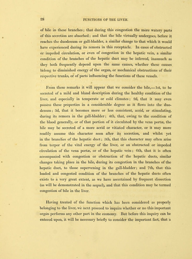 of bile in these branches; that during this congestion the more watery parts of this secretion are absorbed; and that the bile virtually undergoes, before it reaches the duodenum or gall-bladder, a similar change to that which it would have experienced during its remora in this receptacle. In cases of obstructed or impeded circulation, or even of congestion in the hepatic vein, a similar condition of the branches of the hepatic duct may be inferred, inasmuch as they both frequently depend upon the same causes, whether these causes belong to diminished energy of the organ, or mechanical obstructions of their respective trunks, or of parts influencing the functions of these vessels. From these remarks it will appear that we consider the bile,—1st, to be secreted of a mild and bland description during the healthy condition of the liver, and especially in temperate or cold climates ; 2d, that it may even possess these properties in a considerable degree as it flows into the duo- denum; 3d, that it becomes more or less consistent, acrid, or stimulating, during its remora in the gall-bladder; 4th, that, owing to the condition of the blood generally, or of that portion of it circulated by the vena portae, the bile may be secreted of a more acrid or vitiated character, or it may more readily assume this character soon after its secretion, and . whilst yet in the brandies of the hepatic duct; 5th, that this character may often arise from torpor of the vital energy of the liver, or an obstructed or impeded circulation of the vena portae, or of the hepatic vein ; 6th, that it is often accompanied with congestion or obstruction of the hepatic ducts, similar changes taking place in the bile, during its congestion in the branches of the hepatic duct, to those supervening in the gall-bladder; and 7th, that this loaded and congested condition of the branches of the hepatic ducts often exists to a very great extent, as we have ascertained by frequent dissection (as will be demonstrated in the sequel), and that this condition may be termed congestion of bile in the liver. Having treated of the function which has been considered as properly belonging to the liver, we next proceed to inquire whether or no this important organ performs any other part in the economy. But before this inquiry can be entered upon, it will be necessary briefly to consider the important fact, that a