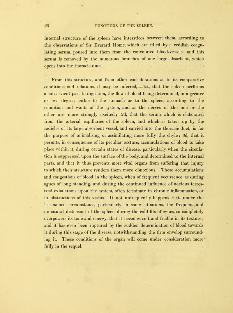 internal structure of the spleen have interstices between them, according to .the observations of Sir Everard Home, which are filled by a reddish coagu- lating serum, poured into them from the convoluted blood-vessels; and this .serum is removed by the numerous branches of one large absorbent, which .opens into the thoracic duct. * From this structure, and from other considerations as to its comparative conditions and relations, it may be inferred,—1st, that the spleen performs a subservient part to digestion, the flow of blood being determined, in a greater or less degree, either to the stomach or to the spleen, according to the condition and wants of the system, and as the nerves of the one or the other are more strongly excited; 2d, that the serum which is elaborated from the arterial capillaries of the spleen, and which- is taken up by the radicles of its large absorbent vessel, and carried into the thoracic duct, is for the purpose of animalising or assimilating more fully the chyle; Sd, that it permits, in consequence of its peculiar texture, accumulations of blood to take place within it, during certain states of disease, particularly when the circula- tion is suppressed upon the surface of the body, and determined to the internal parts, and that it thus prevents more vital organs from suffering that injury to which their structure renders them more obnoxious. These accumulations and congestions of blood in the spleen, when of frequent occurrence, as during agues of long standing, and during the continued influence of noxious terres- trial exhalations upon the system, often terminate in chronic inflammation, or in obstructions of this viscus. It not unfrequently happens that, under the last-named circumstance, particularly in some situations, the frequent and unnatural distension of the spleen during the cold fits of agues, so completely overpowers its tone and energy, that it becomes soft and friable in its texture; and it has even been ruptured by the sudden determination of blood towards it during this stage of the disease, notwithstanding the firm envelop surround- ing it. These conditions of the organ will come under consideration more fully in the sequel.