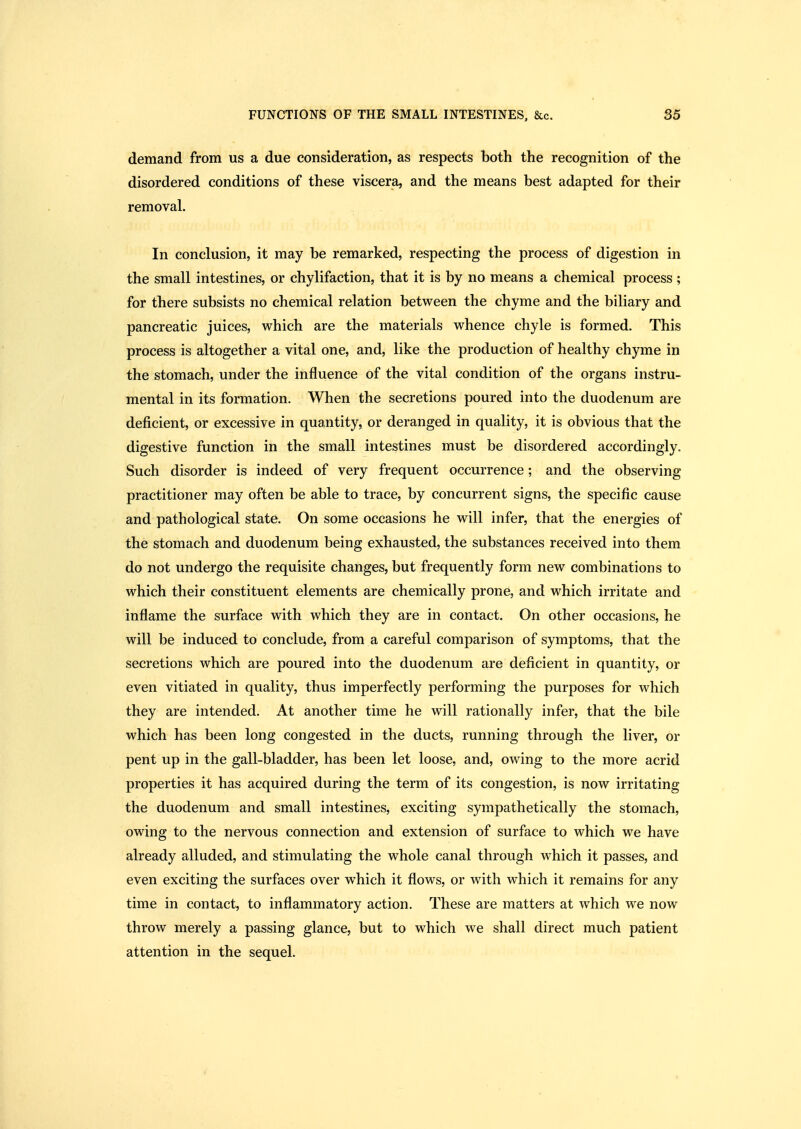 demand from us a due consideration, as respects both the recognition of the disordered conditions of these viscera, and the means best adapted for their removal. In conchision, it may be remarked, respecting the process of digestion in the small intestines, or chylifaction, that it is by no means a chemical process ; for there subsists no chemical relation between the chyme and the biliary and pancreatic juices, which are the materials whence chyle is formed. This process is altogether a vital one, and, like the production of healthy chyme in the stomach, under the influence of the vital condition of the organs instru- mental in its formation. When the secretions poured into the duodenum are deficient, or excessive in quantity, or deranged in quality, it is obvious that the digestive function in the small intestines must be disordered accordingly. Such disorder is indeed of very frequent occurrence; and the observing practitioner may often be able to trace, by concurrent signs, the specific cause and pathological state. On some occasions he will infer, that the energies of the stomach and duodenum being exhausted, the substances received into them do not undergo the requisite changes, but frequently form new combinations to which their constituent elements are chemically prone, and which irritate and inflame the surface with which they are in contact. On other occasions, he will be induced to conclude, from a careful comparison of symptoms, that the secretions which are poured into the duodenum are deficient in quantity, or even vitiated in quality, thus imperfectly performing the purposes for which they are intended. At another time he will rationally infer, that the bile which has been long congested in the ducts, running through the liver, or pent up in the gall-bladder, has been let loose, and, owing to the more acrid properties it has acquired during the term of its congestion, is now irritating the duodenum and small intestines, exciting sympathetically the stomach, owing to the nervous connection and extension of surface to which we have already alluded, and stimulating the whole canal through which it passes, and even exciting the surfaces over which it flows, or with which it remains for any time in contact, to inflammatory action. These are matters at which we now throw merely a passing glance, but to which we shall direct much patient attention in the sequel.