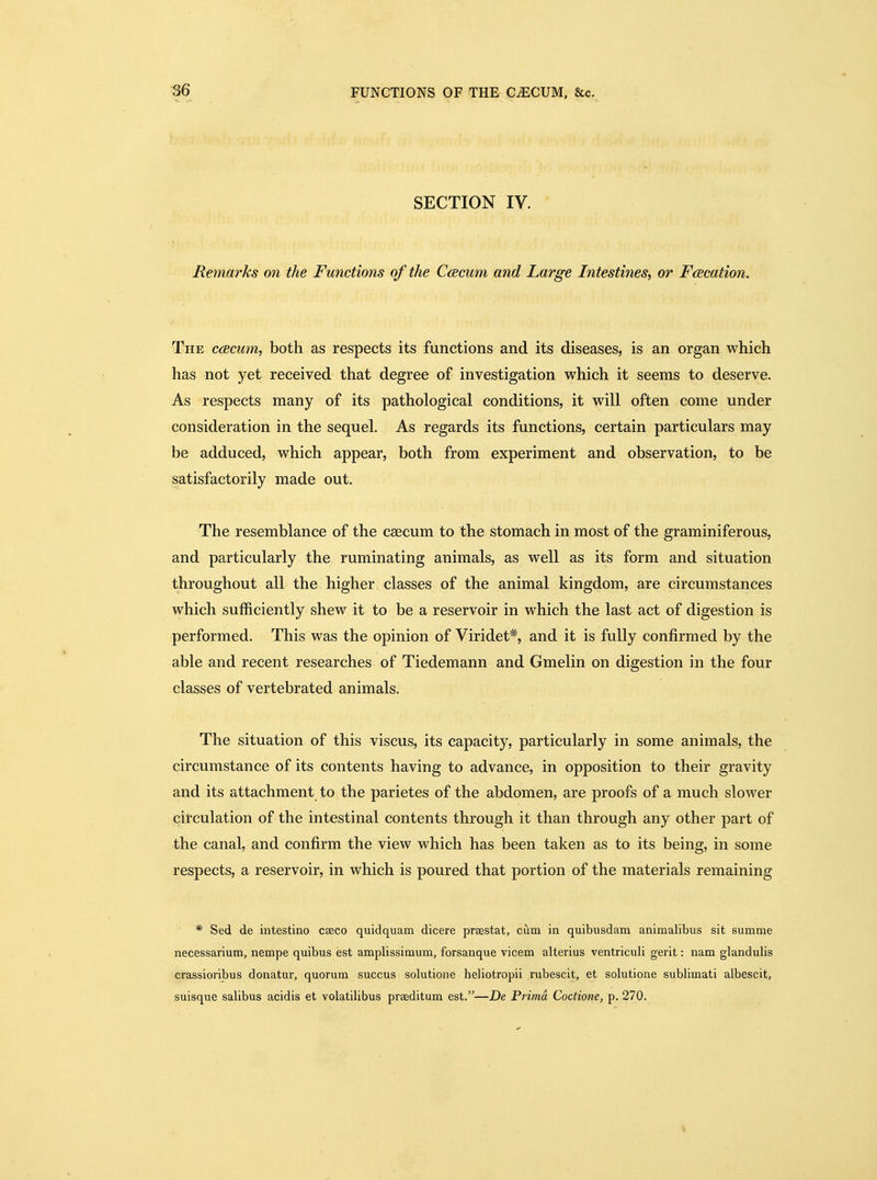 SECTION IV. Remm^hs on the Functions of the Ccscum and Large Intestines, or Facation. The ccecum, both as respects its functions and its diseases, is an organ which has not yet received that degree of investigation which it seems to deserve. As respects many of its pathological conditions, it will often come under consideration in the sequel. As regards its functions, certain particulars may be adduced, which appear, both from experiment and observation, to be satisfactorily made out. The resemblance of the caecum to the stomach in most of the graminiferous, and particularly the ruminating animals, as well as its form and situation throughout all the higher classes of the animal kingdom, are circumstances which sufficiently shew it to be a reservoir in which the last act of digestion is performed. This was the opinion of Viridet*, and it is fully confirmed by the able and recent researches of Tiedemann and Gmelin on digestion in the four classes of vertebrated animals. The situation of this viscus, its capacity, particularly in some animals, the circumstance of its contents having to advance, in opposition to their gravity and its attachment to the parietes of the abdomen, are proofs of a much slower circulation of the intestinal contents through it than through any other part of the canal, and confirm the view which has been taken as to its being, in some respects, a reservoir, in which is poured that portion of the materials remaining * Sed de intestino cseco quidquam dicere prsestat, cum in quibusdam animalibus sit summe necessarium, nempe quibus est amplissimum, forsanque vicem alterius ventriculi gerit: nam glandulis crassioribus donatnr, quorum succus solutione heliotropii rubescit, et solutione sublimati albescit, suisque salibus acidis et volatilibus praeditum est.—De Prima Coctione, p. 270.